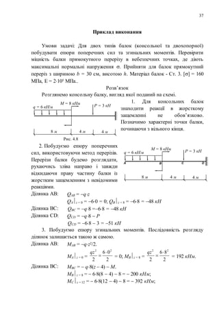 37
Приклад виконання
Умови задачі: Для двох типів балок (консольної та двохопорної)
побудувати епюри поперечних сил та згинальних моментів. Перевірити
міцність балки прямокутного перерізу в небезпечних точках, де діють
максимальні нормальні напруження . Прийняти для балок прямокутний
переріз з шириною b = 30 см, висотою h. Матеріал балок - Ст. 3. [] = 160
МПа, Е = 2105 МПа..
Розв’язок
Розглянемо консольну балку, вигляд якої поданий на схемі.
1. Для консольних балок
знаходити реакції в жорсткому
защемленні не обов’язково.
Позначимо характерні точки балки,
починаючи з вільного кінця.
2. Побудуємо епюру поперечних
сил, використовуючи метод перерізів.
Перерізи балки будемо розглядати,
рухаючись зліва направо і завжди
відкидаючи праву частину балки із
жорстким защемленням з невідомими
реакціями.
Ділянка AB: QAB = qz
QАz = 0 = 60 = 0; QВz = 8 = 68 = 48 кН
Ділянка BC: QВС = q8 =68 = 48 кН
Ділянка CD: QСD = q8  P
QСD = 68  3 = 51 кН
3. Побудуємо епюру згинальних моментів. Послідовність розгляду
ділянок залишається такою ж самою.
Ділянка AB: МAB = qz2/2.
МАz = 0 =
2
06
2
22


qz
= 0; МВz = 8 =
2
86
2
22


qz
= 192 кНм.
Ділянка BC: МВС =  q8(z  4)  M.
МВz = 8 =  68(8  4)  8 =  200 кНм;
МСz = 12 =  68(12  4)  8 =  392 кНм;
q = 6 кН/м
М = 8 кНм
Р = 3 кН
8 м 4 м 4 м
Рис. 4.8
q = 6 кН/м
М = 8 кНм
Р = 3 кН
8 м 4 м 4 м
А В С D
 