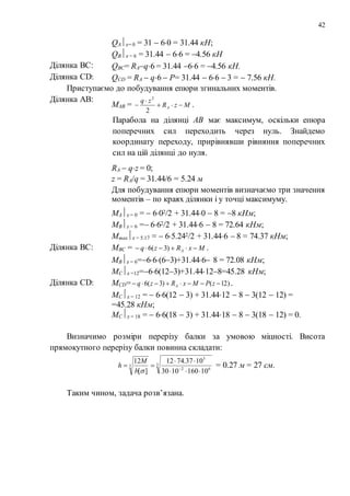42
QAz= 0 = 31  60 = 31.44 кН;
QВz = 6 = 31.44  66 = 4.56 кН
Ділянка BC: QBС= RAq6 = 31.44 66 = 4.56 кН.
Ділянка CD: QСD = RA  q6  P= 31.44  66  3 =  7.56 кН.
Приступаємо до побудування епюри згинальних моментів.
Ділянка AB:
MAB = MzR
zq
A 


2
2
.
Парабола на ділянці АВ має максимум, оскільки епюра
поперечних сил переходить через нуль. Знайдемо
координату переходу, прирівнявши рівняння поперечних
сил на цій ділянці до нуля.
RA  qz = 0;
z = RA/q = 31.44/6 = 5.24 м
Для побудування епюри моментів визначаємо три значення
моментів – по краях ділянки і у точці максимуму.
MAz = 0 =  602/2 + 31.440  8 = 8 кНм;
MBz = 6 = 662/2 + 31.446  8 = 72.64 кНм;
Mmaxz = 5.17 =  65.242/2 + 31.446  8 = 74.37 кНм;
Ділянка BC: MBС = MxRzq A  )3(6 .
MВz = 6=66(63)+31.446 8 = 72.08 кНм;
MСz =12=66(123)+31.44128=45.28 кНм;
Ділянка CD: MСD= )12()3(6  zPMxRzq A .
MСz = 12 =  66(12  3) + 31.4412  8  3(12  12) =
=45.28 кНм;
MСz = 18 =  66(18  3) + 31.4418  8  3(18  12) = 0.
Визначимо розміри перерізу балки за умовою міцності. Висота
прямокутного перерізу балки повинна складати:
3
62
3
3
101601030
1037.7412
][
12


 
b
M
h = 0.27 м = 27 см.
Таким чином, задача розв’язана.
 