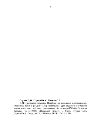 3
Ступак Д.О., Отрош Ю.А., Поздєєв С.В.
С-88 Прикладна механіка: Посібник до виконання розрахунково-
графічних робіт з розділу «Опір матеріалів». Для студентів і курсантів
вищих навч. закл., які навч. за напрямом підготовки 6.170203 «Пожежна
безпека» та 6.170201 «Цивільний захист». / Упор. Ступак Д.О.,
Отрош Ю.А., Поздєєв С.В. – Черкаси: ЧІПБ, - 2015. – 55 с.
 