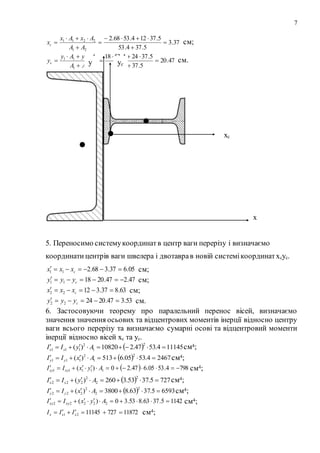 7
37.3
5.374.53
5.37124.5368.2
21
2211







AA
AxAx
xc см;
47.20
5.374.53
5.37244.5318
21
2211







AA
AyAy
yc см.
5. Переносимо системукоординатв центр ваги перерізу і визначаємо
координати центрів ваги швелера і двотаврав новій системікоординатxcyc.
05.637.368.211  cxxx см;
47.247.201811  cyyy см;
63.837.31222  cxxx см;
53.347.202422  cyyy см.
6. Застосовуючи теорему про паралельний перенос вісей, визначаємо
значення значення осьових та відцентрових моментів інерції відносно центру
ваги всього перерізу та визначаємо сумарні осові та відцентровий моменти
інерції відносно вісей xc та yc.
  111454.5347.210820)(
2
1
2
111  AyII xx см4;
  24674.5305.6513)(
2
1
2
111  AxII yy см4;
  7984.5305.647.20)( 11111  AyxII xyxy см4;
  7275.3753.3260)(
2
2
2
222  AyII xx см4;
  65935.3763.83800)(
2
2
2
222  AxII yy см4;
11425.3763.853.30)( 22222  AyxII xyxy см4;
118727271114521  xxx III см4;
y
х
хс
yс
 
