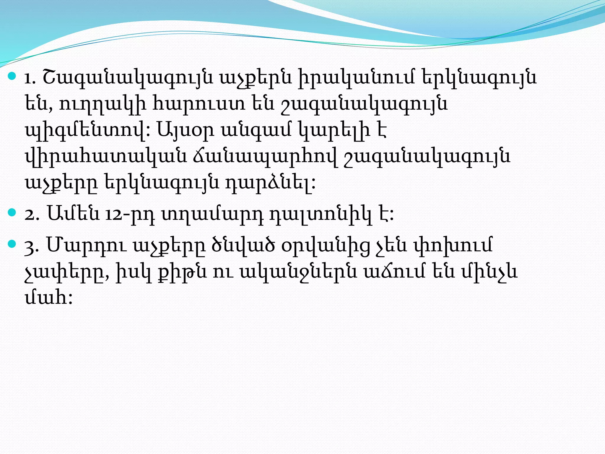  1. Շագանակագույն աչքերն իրականում երկնագույն
են, ուղղակի հարուստ են շագանակագույն
պիգմենտով: Այսօր անգամ կարելի է
վիրահատական ճանապարհով շագանակագույն
աչքերը երկնագույն դարձնել:
 2. Ամեն 12-րդ տղամարդ դալտոնիկ է:
 3. Մարդու աչքերը ծնված օրվանից չեն փոխում
չափերը, իսկ քիթն ու ականջներն աճում են մինչև
մահ:
 