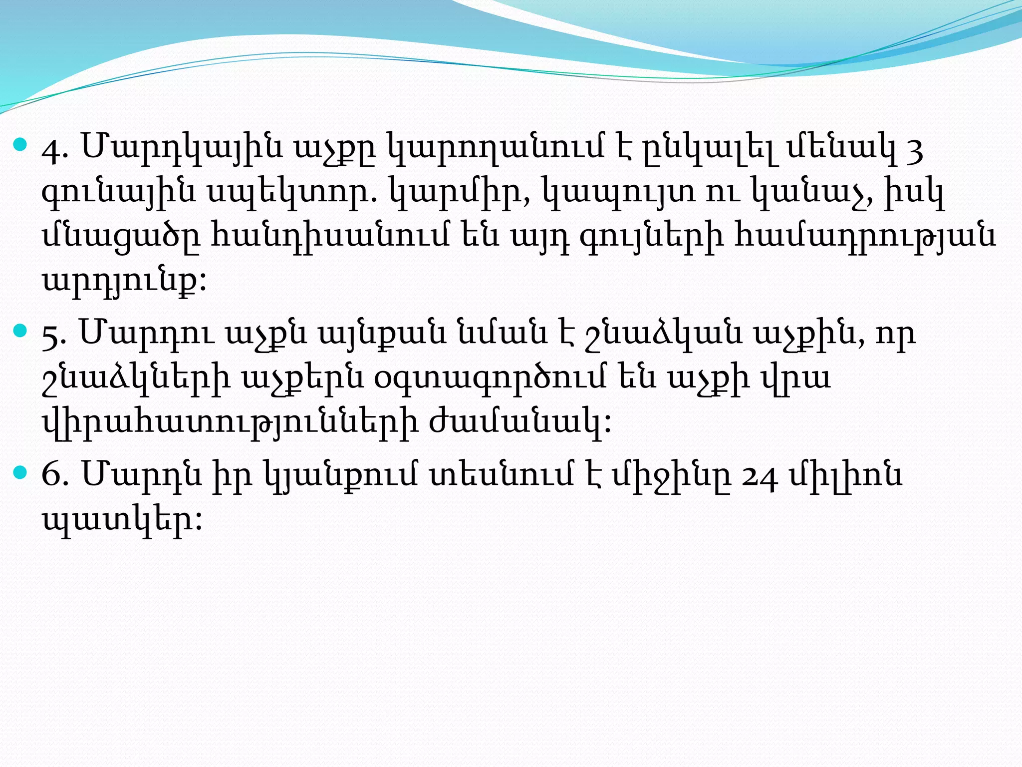  4. Մարդկային աչքը կարողանում է ընկալել մենակ 3
գունային սպեկտոր. կարմիր, կապույտ ու կանաչ, իսկ
մնացածը հանդիսանում են այդ գույների համադրության
արդյունք:
 5. Մարդու աչքն այնքան նման է շնաձկան աչքին, որ
շնաձկների աչքերն օգտագործում են աչքի վրա
վիրահատությունների ժամանակ:
 6. Մարդն իր կյանքում տեսնում է միջինը 24 միլիոն
պատկեր:
 