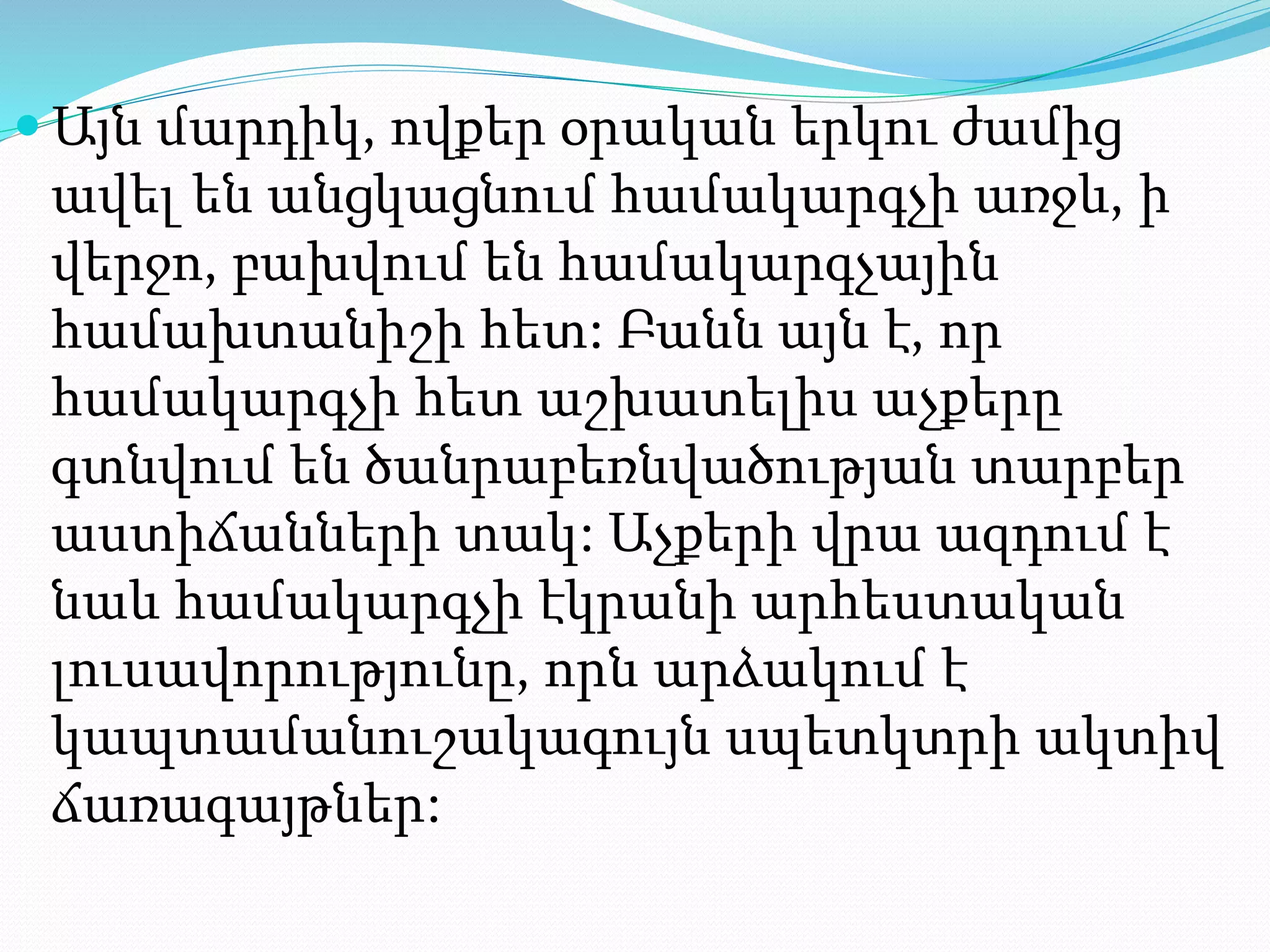  Այն մարդիկ, ովքեր օրական երկու ժամից
ավել են անցկացնում համակարգչի առջև, ի
վերջո, բախվում են համակարգչային
համախտանիշի հետ: Բանն այն է, որ
համակարգչի հետ աշխատելիս աչքերը
գտնվում են ծանրաբեռնվածության տարբեր
աստիճանների տակ: Աչքերի վրա ազդում է
նաև համակարգչի էկրանի արհեստական
լուսավորությունը, որն արձակում է
կապտամանուշակագույն սպետկտրի ակտիվ
ճառագայթներ:
 