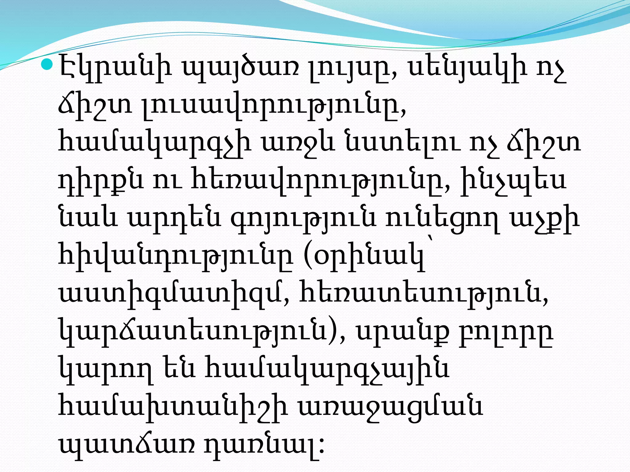 Էկրանի պայծառ լույսը, սենյակի ոչ
ճիշտ լուսավորությունը,
համակարգչի առջև նստելու ոչ ճիշտ
դիրքն ու հեռավորությունը, ինչպես
նաև արդեն գոյություն ունեցող աչքի
հիվանդությունը (օրինակ՝
աստիգմատիզմ, հեռատեսություն,
կարճատեսություն), սրանք բոլորը
կարող են համակարգչային
համախտանիշի առաջացման
պատճառ դառնալ:
 