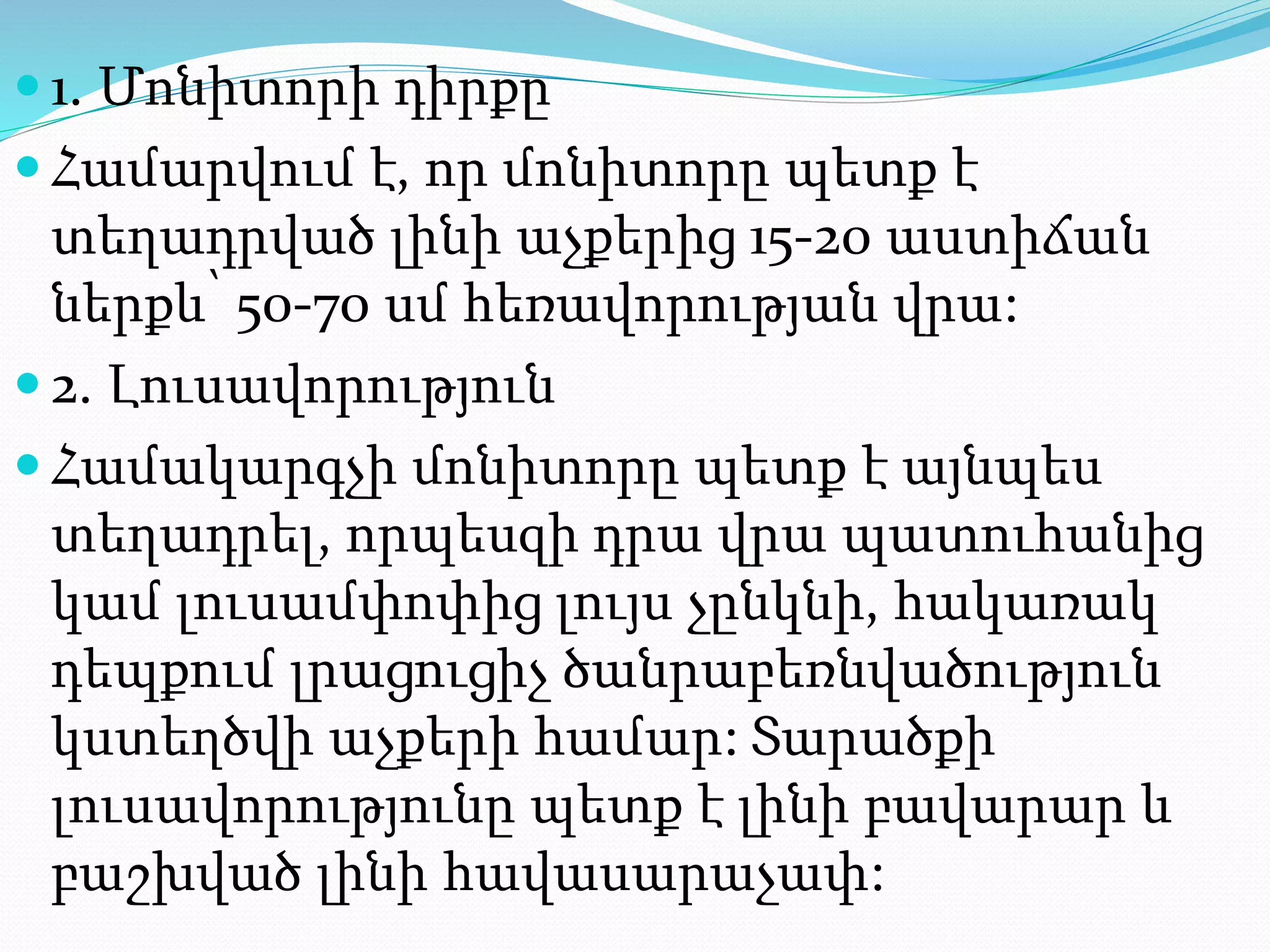  1. Մոնիտորի դիրքը
 Համարվում է, որ մոնիտորը պետք է
տեղադրված լինի աչքերից 15-20 աստիճան
ներքև՝ 50-70 սմ հեռավորության վրա:
 2. Լուսավորություն
 Համակարգչի մոնիտորը պետք է այնպես
տեղադրել, որպեսզի դրա վրա պատուհանից
կամ լուսամփոփից լույս չընկնի, հակառակ
դեպքում լրացուցիչ ծանրաբեռնվածություն
կստեղծվի աչքերի համար: Տարածքի
լուսավորությունը պետք է լինի բավարար և
բաշխված լինի հավասարաչափ:
 