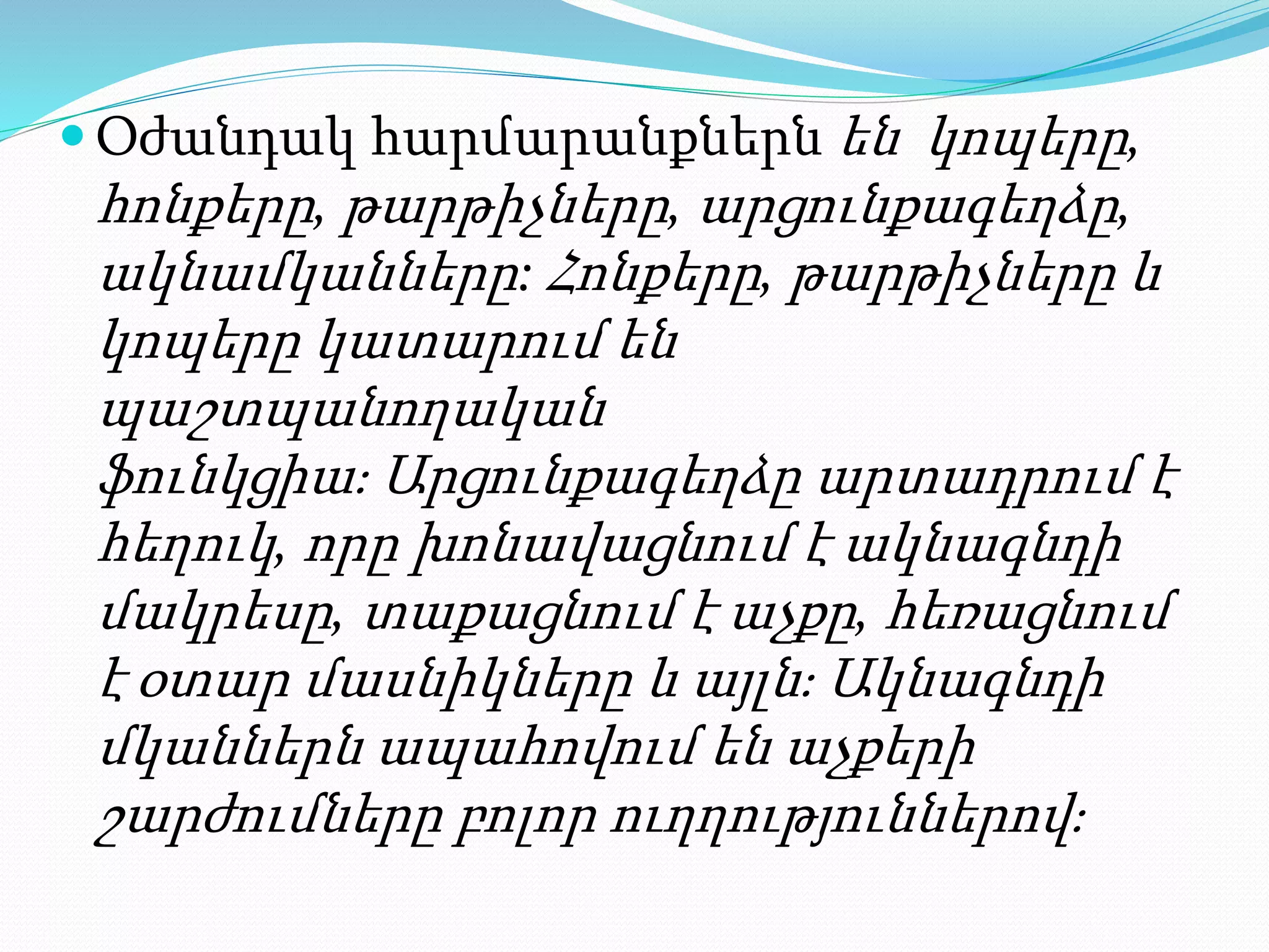  Օժանդակ հարմարանքներն են կոպերը,
հոնքերը, թարթիչները, արցունքագեղձը,
ակնամկանները: Հոնքերը, թարթիչները և
կոպերը կատարում են
պաշտպանողական
ֆունկցիա։ Արցունքագեղձը արտադրում է
հեղուկ, որը խոնավացնում է ակնագնդի
մակրեսը, տաքացնում է աչքը, հեռացնում
է օտար մասնիկները և այլն։ Ակնագնդի
մկաններն ապահովում են աչքերի
շարժումները բոլոր ուղղություններով։
 