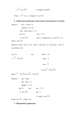 х = + π n, n Z. х = arctg(-2) +πn,n Z.
Ответ: х = + π n, х = arctg(-2) + π n, n Z.
2. Уравнения, решаемые вынесением множителя за скобки.
Пример 1. sin2
x + 2 sinx = 0,
sinx(sinx + 2) = 0,
sinx = 0 или sinx + 2 = 0
sinx =0, sinx + 2 =0
x = πn, n Z sinx= -2 корней нет, т.к. sinx [ -1; 1].
Ответ: πn, n Z.
Пример 2. sin2x – cosx = 0, т.к. sin2x = 2 sinx cosx , то 2 sinx cosx - cosx =0,
сosx (2sinx -1)=0,
cosx =0 или 2sinx -1 =0.
х = + n, n Z. 2sinx = 1,
sinx = ,
x =(-1)k
+ k, k Z.
Ответ: + n, n Z, (-1)k
+ k, k Z.
Пример 3. tg2
x = 3tgx ,
tg2
x - 3tgx = 0,
tgx(tgx – 3) = 0,
tgx =0 или tgx – 3 = 0
х = πn, n Z tgx = 3
х = arctg3 + πn, n Z.
Ответ: πn, n Z , arctg3 + πn,
3. Однородные уравнения.
 