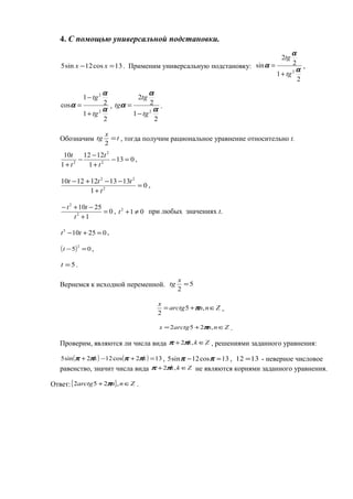 4. С помощью универсальной подстановки.
13cos12sin5 =− xx . Применим универсальную подстановку:
2
1
2
2
sin
2 α
α
α
tg
tg
+
= ,
2
1
2
1
cos
2
2
α
α
α
tg
tg
+
−
= ,
2
1
2
2
2 α
α
α
tg
tg
tg
−
= .
Обозначим t
x
tg =
2
, тогда получим рациональное уравнение относительно t.
013
1
1212
1
10
2
2
2
=−
+
−
−
+ t
t
t
t
,
0
1
1313121210
2
22
=
+
−−+−
t
ttt
,
0
1
2510
2
2
=
+
−+−
t
tt
, 012
≠+t при любых значениях t.
025105
=+− tt ,
( ) 05
2
=−t ,
5=t .
Вернемся к исходной переменной. 5
2
=
x
tg
Znnarctg
x
∈+= ,5
2
π ,
Znnarctgx ∈+= ,252 π .
Проверим, являются ли числа вида Zkk ∈+ ,2ππ , решениями заданного уравнения:
( ) ( ) 132cos122sin5 =+−+ kk ππππ , 13cos12sin5 =− ππ , 1312 = - неверное числовое
равенство, значит числа вида Zkk ∈+ ,2ππ не являются корнями заданного уравнения.
Ответ:{ } Znnarctg ∈+ ,252 π .
 