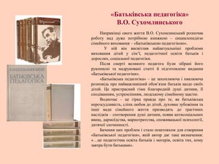 Наприкінці свого життя В.О. Сухомлинський розпочав
роботу над дуже потрібною книжкою – енциклопедією
сімейного виховання – «Батьківською педагогікою».
У ній він висвітлив найактуальніші проблеми
виховання дітей у сім’ї, педагогічної освіти батьків і
дорослих, соціальної педагогіки.
Після смерті великого педагога були зібрані його
рукописні та надруковані статті й підготовлене видання
«Батьківської педагогіки».
«Батьківська педагогіка» – це захоплююча і хвилююча
розповідь про найважливіший обов’язок батьків щодо своїх
дітей. Це пристрасний гімн благородній душі дитини, її
сподіванням, устремлінням, людському сімейному щастю.
Водночас – це гірка правда про те, як батьківська
нерозсудливість, сліпа любов до дітей, духовне зубожіння та
інші вади сімейного життя призводять до трагічних
наслідків – спотворення душі дитини, появи антисоціальних
явищ, дармоїдства, марнотратства, споживацької психології,
дитячої злочинності.
Бачення цих проблем і стало поштовхом для створення
«Батьківської педагогіки», якій автор дає таке визначення:
«…це педагогічна освіта батьків і матерів, освіта тих, кому
завтра бути батьками».
«Батьківська педагогіка»
В.О. Сухомлинського
 
