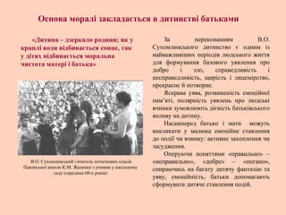 За переконанням В.О.
Сухомлинського дитинство є одним із
найважливіших періодів людського життя
для формування базового уявлення про
добро і зло, справедливість і
несправедливість, щирість і лицемірство,
прекрасне й потворне.
Яскрава уява, розвиненість емоційної
пам’яті, полярність уявлень про людські
вчинки зумовлюють дієвість батьківського
впливу на дитину.
Насамперед батько і мати можуть
викликати у малюка емоційне ставлення
до події чи вчинку: активне захоплення чи
засудження.
Оперуючи поняттями «правильно» –
«неправильно», «добре» – «погано»,
спираючись на багату дитячу фантазію та
уяву, емоційність, батьки допомагають
сформувати дитяче ставлення подій.
В.О. Сухомлинський і вчитель початкових класів
Павлиської школи К.М. Жаленко з учнями у шкільному
саду (середина 60-х років)
Основа моралі закладається в дитинстві батьками
«Дитина – дзеркало родини; як у
краплі води відбивається сонце, так
у дітях відбивається моральна
чистота матері і батька»
 