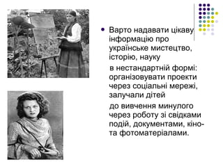  Варто надавати цікаву
інформацію про
українське мистецтво,
історію, науку
в нестандартній формі:
організовувати проекти
через соціальні мережі,
залучали дітей
до вивчення минулого
через роботу зі свідками
подій, документами, кіно-
та фотоматеріалами.
 