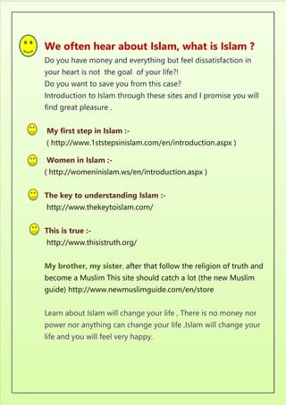 We often hear about Islam, what is Islam ?
Do you have money and everything but feel dissatisfaction in
your heart is not the goal of your life?!
Do you want to save you from this case?
Introduction to Islam through these sites and I promise you will
find great pleasure .
My first step in Islam :-
( http://www.1ststepsinislam.com/en/introduction.aspx )
Women in Islam :-
( http://womeninislam.ws/en/introduction.aspx )
The key to understanding Islam :-
http://www.thekeytoislam.com/
This is true :-
http://www.thisistruth.org/
My brother, my sister, after that follow the religion of truth and
become a Muslim This site should catch a lot (the new Muslim
guide) http://www.newmuslimguide.com/en/store
Learn about Islam will change your life , There is no money nor
power nor anything can change your life ,Islam will change your
life and you will feel very happy.
 