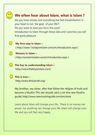We often hear about Islam, what is Islam ?
Do you have money and everything but feel dissatisfaction in
your heart is not the goal of your life?!
Do you want to save you from this case?
Introduction to Islam through these sites and I promise you will
find great pleasure .
My first step in Islam :-
( http://www.1ststepsinislam.com/en/introduction.aspx )
Women in Islam :-
( http://womeninislam.ws/en/introduction.aspx )
The key to understanding Islam :-
http://www.thekeytoislam.com/
This is true :-
http://www.thisistruth.org/
My brother, my sister, after that follow the religion of truth and
become a Muslim This site should catch a lot (the new Muslim
guide) http://www.newmuslimguide.com/en/store
Learn about Islam will change your life , There is no money nor
power nor anything can change your life ,Islam will change your
life and you will feel very happy.
 