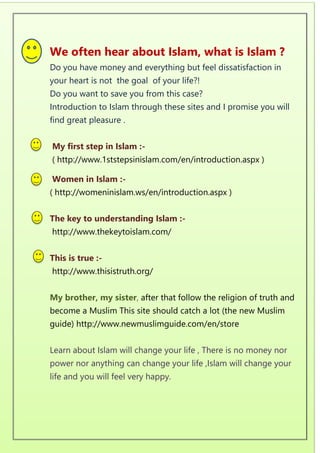 We often hear about Islam, what is Islam ?
Do you have money and everything but feel dissatisfaction in
your heart is not the goal of your life?!
Do you want to save you from this case?
Introduction to Islam through these sites and I promise you will
find great pleasure .
My first step in Islam :-
( http://www.1ststepsinislam.com/en/introduction.aspx )
Women in Islam :-
( http://womeninislam.ws/en/introduction.aspx )
The key to understanding Islam :-
http://www.thekeytoislam.com/
This is true :-
http://www.thisistruth.org/
My brother, my sister, after that follow the religion of truth and
become a Muslim This site should catch a lot (the new Muslim
guide) http://www.newmuslimguide.com/en/store
Learn about Islam will change your life , There is no money nor
power nor anything can change your life ,Islam will change your
life and you will feel very happy.
 