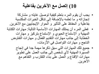 10)‫بفاعلية‬ ‫اآلخرين‬ ‫مع‬ ‫إتصل‬
•‫مشار‬ ‫و‬ ‫غايته‬ ‫توصيل‬ ‫كيفية‬ ‫بتعلم‬ ‫المرء‬ ‫يقوم‬ ‫أن‬ ‫يجب‬‫كة‬
‫المكتس‬ ‫الخبرات‬ ‫تناقل‬ ‫إلى‬ ‫باإلضافة‬ ‫تعلمه‬ ‫ما‬ ‫و‬ ‫إنجازاته‬‫بة‬
‫مع‬ ‫اإليجابيين‬ ‫الحوار‬ ‫و‬ ‫التأثير‬ ‫على‬ ‫الحفاظ‬ ‫و‬ ‫بفاعلية‬‫اآلخرين‬.
•‫التالية‬ ‫األساسية‬ ‫المهارات‬ ‫يمتلك‬ ‫أن‬ ‫المرء‬ ‫فعلى‬:‫ا‬ ‫مهارات‬‫لكتابة‬
‫مهارات‬ ‫و‬ ‫بتركيز‬ ‫اإلستماع‬ ‫و‬ ‫الحيوي‬ ‫اإلستماع‬ ‫و‬ ‫المهنية‬
‫التفاوض‬ ‫مهارات‬ ‫و‬ ‫الفعال‬ ‫التقديم‬ ‫مهارات‬ ‫جانب‬ ‫إلى‬ ‫الخطابة‬
،‫األزمات‬ ‫في‬ ‫التواصل‬ ‫مهارات‬ ‫و‬ ‫الناجح‬
•‫جميع‬‫إنجاح‬ ‫في‬ ‫جدا‬ ‫مهمة‬ ‫ذكرها‬ ‫سبق‬ ‫التي‬ ‫المهارات‬ ‫تلك‬
‫تطوير‬ ‫على‬ ‫العمل‬ ‫جانب‬ ‫إلى‬ ‫شخص‬ ‫ألي‬ ‫المهنية‬ ‫المسيرة‬
‫مع‬ ‫التفاهم‬ ‫و‬ ‫التقارب‬ ‫بناء‬ ‫على‬ ‫العمل‬ ‫و‬ ‫اإلقناع‬ ‫مهارات‬
‫اآلخرين‬.
 