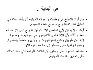 ‫البداية‬ ‫في‬...
•‫من‬‫وقت‬ ‫يأخذ‬ ‫أن‬ ‫المهنية‬ ‫حياته‬ ‫و‬ ‫وظيفته‬ ‫في‬ ‫النجاح‬ ‫أراد‬‫في‬ ‫ه‬
‫لتحقيقه‬ ‫خطة‬ ‫ووضع‬ ‫للنجاح‬ ‫نظرته‬ ‫تحليل‬.
•‫أيضا‬‫مس‬ ‫إال‬ ‫ليس‬ ‫النجاح‬ ‫أن‬ ‫اإلدعاء‬ ‫شخص‬ ‫ألي‬ ‫يمكن‬ ‫ال‬ ،‫ألة‬
‫وصلو‬ ‫قد‬ ‫حياتهم‬ ‫في‬ ‫الناجحون‬ ‫األشخاص‬ ‫ألن‬ ‫ذلك‬ ‫و‬ ‫حظ‬‫ا‬
‫بإست‬ ‫خطط‬ ‫و‬ ‫رؤى‬ ‫و‬ ‫إستراتيجات‬ ‫وضع‬ ‫طريق‬ ‫عن‬ ‫إليه‬‫مرار‬
‫اآلن‬ ‫عليه‬ ‫هم‬ ‫ما‬ ‫إلى‬ ‫وصلو‬ ‫حتى‬ ‫وفقها‬ ‫وعملوا‬.
•‫ستس‬ ‫التي‬ ‫الهامة‬ ‫اإلرشادات‬ ‫بعض‬ ‫على‬ ‫الضوء‬ ‫سنسلط‬‫اعدك‬
‫المهنية‬ ‫أهدافك‬ ‫تحقيق‬ ‫على‬.
 