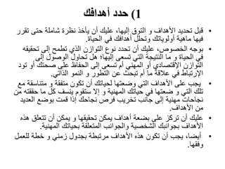 1)‫أهدافك‬ ‫حدد‬
•‫حتى‬ ‫شاملة‬ ‫نظرة‬ ‫يأخذ‬ ‫أن‬ ‫عليك‬ ،‫إليها‬ ‫التوق‬ ‫و‬ ‫األهداف‬ ‫تحديد‬ ‫قبل‬‫تقرر‬
‫الحياة‬ ‫في‬ ‫أهدافك‬ ‫وتحلل‬ ‫أولوياتك‬ ‫ماهية‬ ‫فيها‬.
•‫بوجه‬‫تحق‬ ‫إلى‬ ‫تطمح‬ ‫الذي‬ ‫التوازن‬ ‫نوع‬ ‫تحدد‬ ‫أن‬ ‫عليك‬ ،‫الخصوص‬‫يقه‬
‫إلى‬ ‫الوصول‬ ‫تحاول‬ ‫هل‬ ‫إليها؛‬ ‫تسعى‬ ‫التي‬ ‫النتيجة‬ ‫ما‬ ‫و‬ ‫الحياة‬ ‫في‬
‫أ‬ ‫صحتك‬ ‫على‬ ‫الحفاظ‬ ‫إلى‬ ‫تسعى‬ ‫أم‬ ‫المهني‬ ‫أو‬ ‫اإلقتصادي‬ ‫التوازن‬‫تود‬ ‫و‬
‫الذاتي‬ ‫النمو‬ ‫و‬ ‫التطور‬ ‫عن‬ ‫تبحث‬ ‫أم‬ ‫ما‬ ‫عالقة‬ ‫في‬ ‫اإلرتباط‬.
•‫متن‬ ‫و‬ ‫متفقة‬ ‫تكون‬ ‫أن‬ ‫لحياتك‬ ‫وضعتها‬ ‫التي‬ ‫األهداف‬ ‫على‬ ‫يجب‬‫مع‬ ‫اسقة‬
‫م‬ ‫كل‬ ‫ينسف‬ ‫ستقوم‬ ‫إال‬ ‫و‬ ‫المهنية‬ ‫حياتك‬ ‫في‬ ‫ضعتها‬ ‫و‬ ‫التي‬ ‫تلك‬‫من‬ ‫حققته‬ ‫ا‬
‫العد‬ ‫بوضع‬ ‫قمت‬ ‫إذا‬ ‫نجاحك‬ ‫فرص‬ ‫تخريب‬ ‫جانب‬ ‫إلى‬ ‫مهنية‬ ‫نجاحات‬‫يد‬
‫األهداف‬ ‫من‬.
•‫عليك‬‫تتع‬ ‫أن‬ ‫يمكن‬ ‫و‬ ‫تحقيقها‬ ‫يمكن‬ ‫أهداف‬ ‫بضعة‬ ‫على‬ ‫تركز‬ ‫أن‬‫هذه‬ ‫لق‬
‫المهنية‬ ‫بحياتك‬ ‫المتعلقة‬ ‫والجوانب‬ ‫الشخصية‬ ‫بجوانبك‬ ‫األهداف‬.
•‫للعم‬ ‫خطة‬ ‫و‬ ‫زمني‬ ‫بجدول‬ ‫مرتبطة‬ ‫األهداف‬ ‫هذه‬ ‫تكون‬ ‫أن‬ ‫يجب‬ ،‫أيضا‬‫ل‬
‫وفقها‬.
 