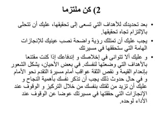2)‫ملتزما‬ ‫كن‬
•‫أن‬ ‫عليك‬ ،‫تحقيقها‬ ‫إلى‬ ‫تسعى‬ ‫التي‬ ‫لألهداف‬ ‫تحديدك‬ ‫بعد‬‫تتحلى‬
‫تحقيقها‬ ‫تجاه‬ ‫باإللتزام‬.
•‫يجب‬‫لإلنجازا‬ ‫عينيك‬ ‫نصب‬ ‫واضحة‬ ‫رؤية‬ ‫تمتلك‬ ‫أن‬ ‫عليك‬‫ت‬
‫مسيرتك‬ ‫في‬ ‫ستحققها‬ ‫التي‬ ‫الهامة‬
•‫و‬‫أال‬ ‫عليك‬‫تتوانى‬‫مقتنع‬ ‫كنت‬ ‫إذا‬ ‫إندفاعك‬ ‫و‬ ‫إخالصك‬ ‫في‬‫ا‬
‫لنفسك‬ ‫وضعتها‬ ‫التي‬ ‫باألهداف‬.‫يشك‬ ،‫األحيان‬ ‫بعض‬ ‫في‬‫الشعور‬ ‫ل‬
‫نحو‬ ‫التقدم‬ ‫مسيرة‬ ‫أمام‬ ‫عواقب‬ ‫الثقة‬ ‫نقص‬ ‫و‬ ‫القيمة‬ ‫بإنعدام‬‫األمام‬
‫و‬ ‫النجاح‬ ‫بأهمية‬ ‫نفسك‬ ‫تذكر‬ ‫أن‬ ‫يجب‬ ‫ذلك‬ ‫حدوث‬ ‫حال‬ ‫في‬ ‫و‬
‫الوق‬ ‫و‬ ‫التركيز‬ ‫خالل‬ ‫من‬ ‫بنفسك‬ ‫ثقتك‬ ‫من‬ ‫تزيد‬ ‫أن‬ ‫عليك‬‫عند‬ ‫وف‬
‫عن‬ ‫الوقوف‬ ‫عن‬ ‫عوضا‬ ‫مسيرتك‬ ‫في‬ ‫حققتها‬ ‫التي‬ ‫اإلنجازات‬‫د‬
‫لوحده‬ ‫األداء‬.
 