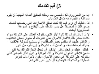 3)‫تقدمك‬ ‫قيم‬
•‫أن‬ ‫المهنية‬ ‫أهدافه‬ ‫لتحقيق‬ ‫رحلته‬ ‫بدء‬ ‫شخص‬ ‫لكل‬ ‫الضروري‬ ‫من‬ ‫إنه‬‫يقوم‬
‫الطريق‬ ‫طوال‬ ‫آدائه‬ ‫تقييم‬ ‫و‬ ‫بمراقبة‬.
•‫لذا‬‫وضعته‬ ‫التي‬ ‫اإلنجازات‬ ‫تحقق‬ ‫كنت‬ ‫إذا‬ ‫فيما‬ ‫ترى‬ ‫أن‬ ‫فعليك‬ ،‫لنفسك‬ ‫ا‬
‫السرعة‬ ‫و‬ ‫اإليقاع‬ ‫على‬ ‫تقدمك‬ ‫يسير‬ ‫هل‬ ‫المحددة؟‬ ‫الفترة‬ ‫ضمن‬
،‫أيضا‬ ‫المطلوبين؟‬
•‫ال‬‫الشر‬ ‫على‬ ‫أفعالك‬ ‫ستتركه‬ ‫الذي‬ ‫األثر‬ ‫ا‬ ‫تام‬ ‫إدراكا‬ ‫تدرك‬ ‫أن‬ ‫بد‬‫سواء‬ ‫كة‬
‫ا‬ ‫بعض‬ ‫ستوفر‬ ‫أم‬ ،‫الشركة‬ ‫على‬ ‫األموال‬ ‫األفعال‬ ‫تلك‬ ‫ستدر‬ ‫أكانت‬‫لتكاليف‬
‫ع‬ ‫للشركة‬ ‫ستنشئ‬ ‫أم‬ ،‫الصفقات‬ ‫بعض‬ ‫ستتمم‬ ‫أم‬ ،‫عليها‬ ‫الوقت‬ ‫و‬‫القات‬
‫آثار‬ ‫من‬ ‫آخره‬ ‫إلى‬ ‫و‬ ‫الشركة‬ ‫آداء‬ ‫تحسن‬ ‫و‬ ‫ستضاعف‬ ‫أم‬ ،‫جديدة‬.
•‫ت‬ ‫الفردية‬ ‫إنجازاتك‬ ‫تجعل‬ ‫أن‬ ‫اإلمكان‬ ‫قدر‬ ‫تحاول‬ ‫أن‬ ‫عليك‬ ،‫كذلك‬‫قع‬
‫المب‬ ‫األثر‬ ‫تقييم‬ ‫و‬ ‫لمراقبة‬ ‫ذلك‬ ‫و‬ ‫للشركة‬ ‫القانوني‬ ‫اإلطار‬ ‫ضمن‬‫الذي‬ ‫اشر‬
‫الشركة‬ ‫على‬ ‫ستتركه‬.‫تعزي‬ ‫إلجراءات‬ ‫يكون‬ ،‫األحيان‬ ‫بعض‬ ‫في‬‫ز‬
‫الشركة‬ ‫على‬ ‫كبير‬ ‫أثر‬ ‫الهامشية‬ ‫والمنتجات‬ ‫العمليات‬.
 