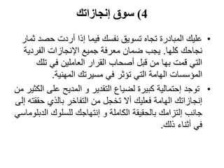 4)‫إنجازاتك‬ ‫سوق‬
•‫حصد‬ ‫أردت‬ ‫إذا‬ ‫فيما‬ ‫نفسك‬ ‫تسويق‬ ‫تجاه‬ ‫المبادرة‬ ‫عليك‬‫ثمار‬
‫كلها‬ ‫نجاحك‬.‫الفردي‬ ‫اإلنجازات‬ ‫جميع‬ ‫معرفة‬ ‫ضمان‬ ‫يجب‬‫ة‬
‫تل‬ ‫في‬ ‫العاملين‬ ‫القرار‬ ‫أصحاب‬ ‫قبل‬ ‫من‬ ‫بها‬ ‫قمت‬ ‫التي‬‫ك‬
‫المهنية‬ ‫مسيرتك‬ ‫في‬ ‫تؤثر‬ ‫التي‬ ‫الهامة‬ ‫المؤسسات‬.
•‫على‬ ‫المديح‬ ‫و‬ ‫التقدير‬ ‫لضياع‬ ‫كبيرة‬ ‫إحتمالية‬ ‫توجد‬‫من‬ ‫الكثير‬
‫حق‬ ‫بالذي‬ ‫التفاخر‬ ‫من‬ ‫تخجل‬ ‫أال‬ ‫فعليك‬ ‫الهامة‬ ‫إنجازاتك‬‫إلى‬ ‫قته‬
‫الد‬ ‫للسلوك‬ ‫إنتهاجك‬ ‫و‬ ‫الكاملة‬ ‫بالحقيقة‬ ‫إلتزامك‬ ‫جانب‬‫بلوماسي‬
‫ذلك‬ ‫أثناء‬ ‫في‬.
 