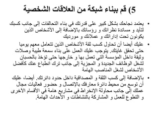 5)‫الشخصية‬ ‫العالقات‬ ‫من‬ ‫شبكة‬ ‫ببناء‬ ‫قم‬
•‫يعتمد‬‫إل‬ ‫التحالفات‬ ‫بناء‬ ‫في‬ ‫قدرتك‬ ‫على‬ ‫كبير‬ ‫بشكل‬ ‫نجاحك‬‫كسبك‬ ‫جانب‬ ‫ى‬
‫الذين‬ ‫األشخاص‬ ‫إلى‬ ‫باإلضافة‬ ‫رؤسائك‬ ‫و‬ ‫نظرائك‬ ‫مساندة‬ ‫و‬ ‫لتأيد‬
‫مورديك‬ ‫و‬ ‫عمالئك‬ ‫و‬ ‫إداراتك‬ ‫تحت‬ ‫يكونون‬
•‫عليك‬‫يو‬ ‫معهم‬ ‫تتعامل‬ ‫الذين‬ ‫األشخاص‬ ‫ثقة‬ ‫كسب‬ ‫تحاول‬ ‫أن‬ ‫أيضا‬‫ميا‬
‫غايتك‬ ‫تحقق‬ ‫حتى‬.‫و‬ ‫طيبة‬ ‫سمعة‬ ‫بناء‬ ‫على‬ ‫العمل‬ ‫عليك‬ ‫يتوجب‬‫صالت‬
‫بالحسب‬ ‫تؤخذ‬ ‫حتى‬ ‫خارجها‬ ‫و‬ ‫بها‬ ‫تعمل‬ ‫التي‬ ‫المؤسسة‬ ‫داخل‬ ‫وثيقة‬‫ان‬
‫كأف‬ ‫عنك‬ ‫انطباع‬ ‫ترك‬ ‫جانب‬ ‫إلى‬ ‫المجزية‬ ‫و‬ ‫الجديدة‬ ‫الوظائف‬ ‫لشغل‬‫ضل‬
‫الهامة‬ ‫المناصب‬ ‫لشغل‬ ‫األشخاص‬
•‫باإلضافة‬‫دائرتك‬ ‫حدود‬ ‫داخل‬ ‫المصداقية‬ ‫و‬ ‫الثقة‬ ‫كسب‬ ‫إلى‬.‫أيض‬‫عليك‬ ،‫ا‬
‫مج‬ ‫فعاليات‬ ‫حضور‬ ‫و‬ ‫باإلتصال‬ ‫معارفك‬ ‫دائرة‬ ‫محيط‬ ‫من‬ ‫توسع‬ ‫أن‬‫ال‬
‫اآلخر‬ ‫األقسام‬ ‫في‬ ‫هامة‬ ‫مشاريع‬ ‫في‬ ‫اإلنخراط‬ ‫محاولة‬ ‫جانب‬ ‫إلى‬ ‫عملك‬‫ى‬
‫الهامة‬ ‫األحداث‬ ‫و‬ ‫بالنشاطات‬ ‫المشاركة‬ ‫و‬ ‫للعمل‬ ‫التطوع‬ ‫و‬.
 