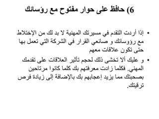 6)‫رؤسائك‬ ‫مع‬ ‫مفتوح‬ ‫حوار‬ ‫على‬ ‫حافظ‬
•‫اإلخت‬ ‫من‬ ‫لك‬ ‫بد‬ ‫ال‬ ‫المهنية‬ ‫مسيرتك‬ ‫في‬ ‫التقدم‬ ‫أردت‬ ‫إذا‬‫الط‬
‫ب‬ ‫تعمل‬ ‫التي‬ ‫الشركة‬ ‫في‬ ‫القرار‬ ‫صانعي‬ ‫و‬ ‫رؤوسائك‬ ‫مع‬‫ها‬
‫معهم‬ ‫عالقات‬ ‫تكون‬ ‫حتى‬
•‫و‬‫تق‬ ‫على‬ ‫العالقات‬ ‫تأثير‬ ‫لحجم‬ ‫ذلك‬ ‫تخشى‬ ‫أال‬ ‫عليك‬‫دمك‬
‫المهني‬.‫مرتاحين‬ ‫كانوا‬ ‫كلما‬ ‫بك‬ ‫معرفتهم‬ ‫زادت‬ ‫فكلما‬
‫ف‬ ‫زيادة‬ ‫إلى‬ ‫باإلضافة‬ ‫بك‬ ‫إعجابهم‬ ‫يزيد‬ ‫مما‬ ‫بصحبتك‬‫رص‬
‫ترقيتك‬.
 