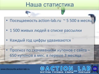 • Посещаемость action-lab.ru ~ 5 500 в месяц
• 1 500 живых людей в списке рассылки
• Каждый год цифры удваиваются
• Прогноз по скачиваниям купонов с сайта –
650 купонов в мес. в первые 3 месяца
http://discounts.action-lab.ruwww.discounts.action-lab.ru
Наша статистика
 