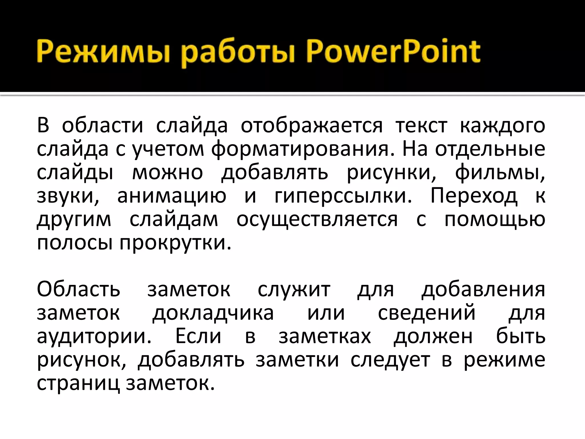 В области слайда отображается текст каждого
слайда с учетом форматирования. На отдельные
слайды можно добавлять рисунки, фильмы,
звуки, анимацию и гиперссылки. Переход к
другим слайдам осуществляется с помощью
полосы прокрутки.
Область заметок служит для добавления
заметок докладчика или сведений для
аудитории. Если в заметках должен быть
рисунок, добавлять заметки следует в режиме
страниц заметок.
 