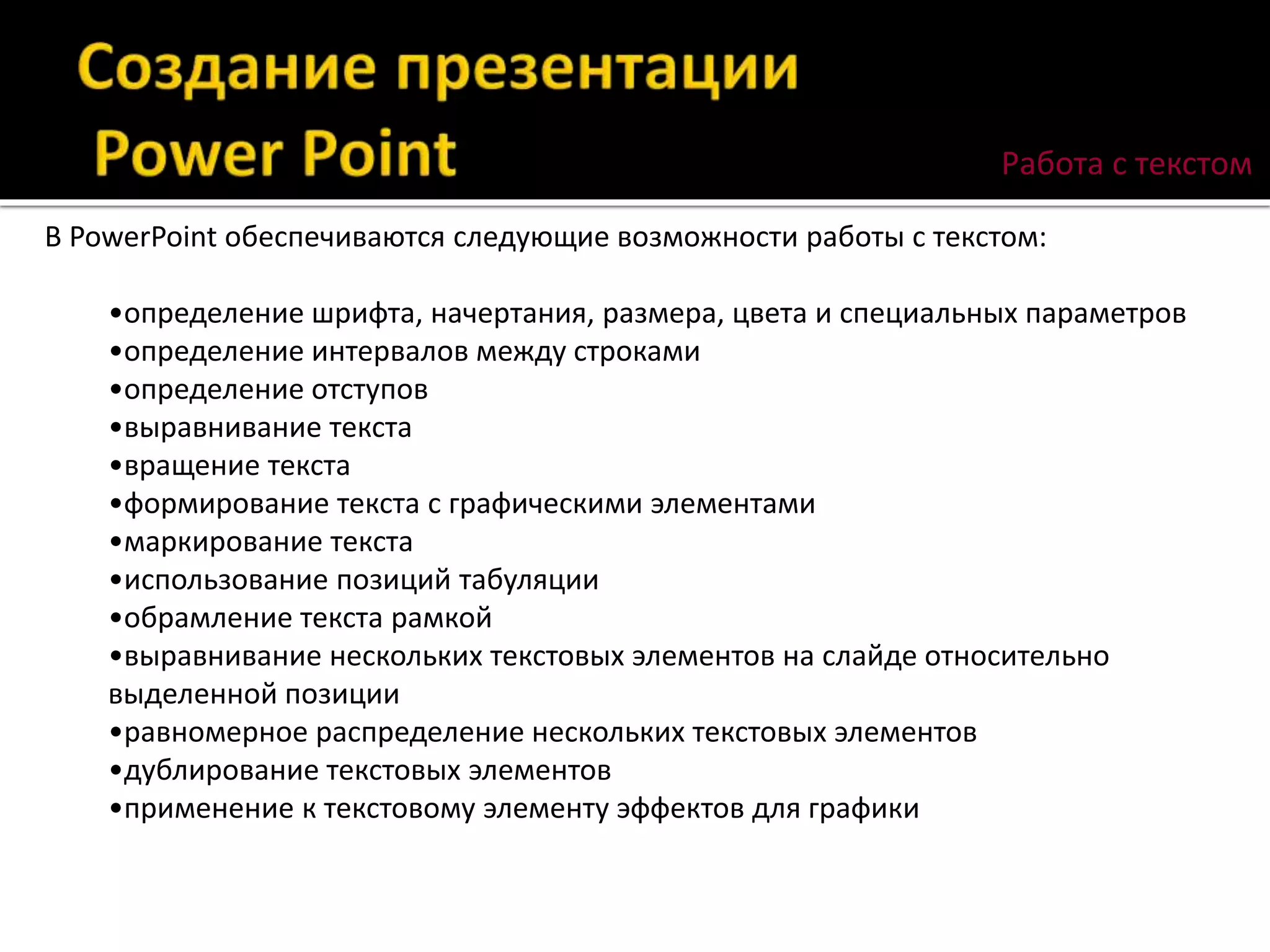 Работа с текстом
В PowerPoint обеспечиваются следующие возможности работы с текстом:
•определение шрифта, начертания, размера, цвета и специальных параметров
•определение интервалов между строками
•определение отступов
•выравнивание текста
•вращение текста
•формирование текста с графическими элементами
•маркирование текста
•использование позиций табуляции
•обрамление текста рамкой
•выравнивание нескольких текстовых элементов на слайде относительно
выделенной позиции
•равномерное распределение нескольких текстовых элементов
•дублирование текстовых элементов
•применение к текстовому элементу эффектов для графики
 