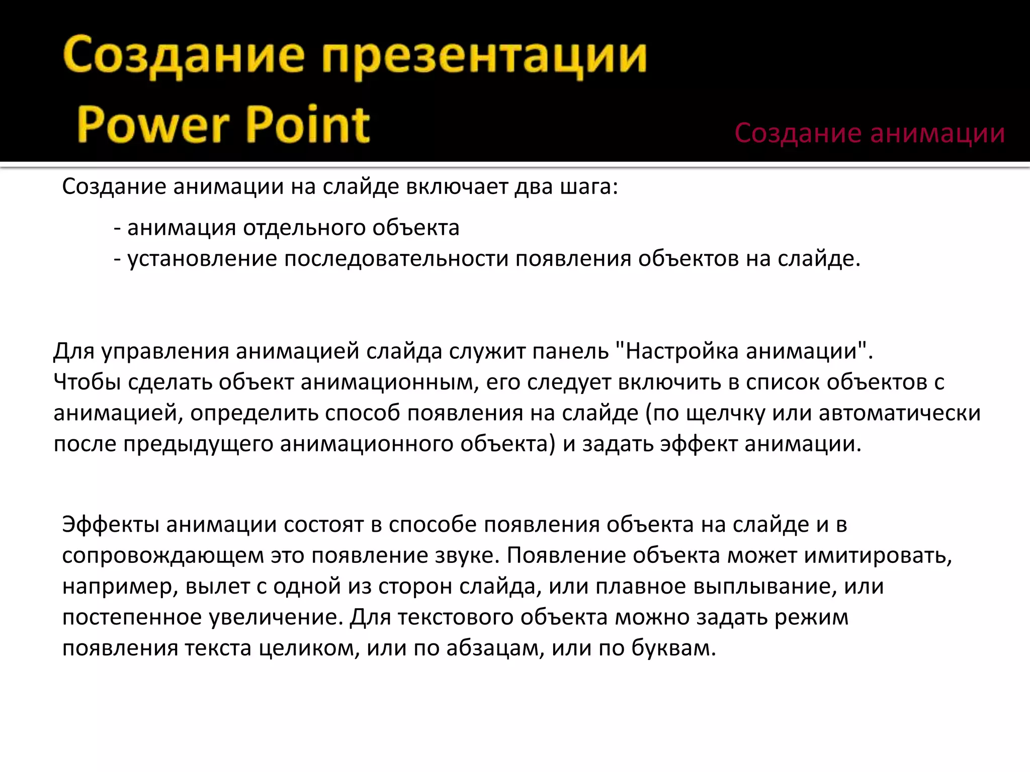 Создание анимации на слайде включает два шага:
- анимация отдельного объекта
- установление последовательности появления объектов на слайде.
Для управления анимацией слайда служит панель "Настройка анимации".
Чтобы сделать объект анимационным, его следует включить в список объектов с
анимацией, определить способ появления на слайде (по щелчку или автоматически
после предыдущего анимационного объекта) и задать эффект анимации.
Эффекты анимации состоят в способе появления объекта на слайде и в
сопровождающем это появление звуке. Появление объекта может имитировать,
например, вылет с одной из сторон слайда, или плавное выплывание, или
постепенное увеличение. Для текстового объекта можно задать режим
появления текста целиком, или по абзацам, или по буквам.
Создание анимации
 