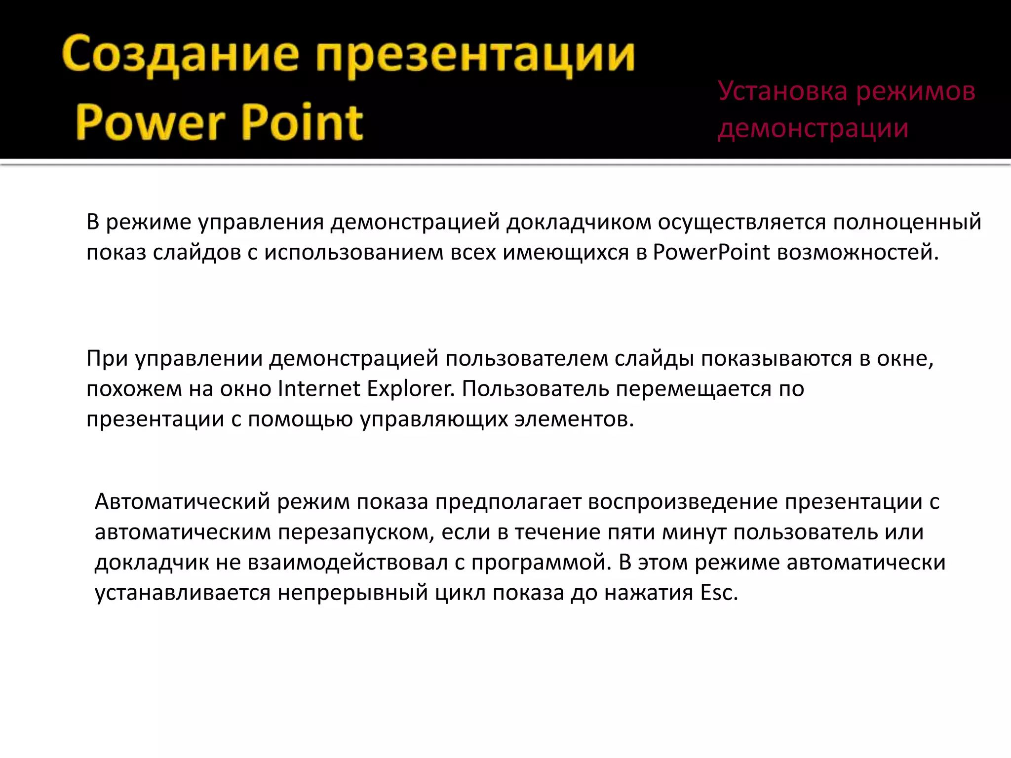 Установка режимов
демонстрации
В режиме управления демонстрацией докладчиком осуществляется полноценный
показ слайдов с использованием всех имеющихся в PowerPoint возможностей.
При управлении демонстрацией пользователем слайды показываются в окне,
похожем на окно Internet Explorer. Пользователь перемещается по
презентации с помощью управляющих элементов.
Автоматический режим показа предполагает воспроизведение презентации с
автоматическим перезапуском, если в течение пяти минут пользователь или
докладчик не взаимодействовал с программой. В этом режиме автоматически
устанавливается непрерывный цикл показа до нажатия Esc.
 