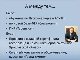 А между тем…
Было:
• обучение по Пуско-наладке и АСУТП
• по новой базе ФЕР (Симанович)
• ПИР (Туренская)
Будет:
• Горячкин с выдачей сертификата
гособразца и Союз инженеров-сметчиков
Ярославской области
• Сметный консалтинг и обслуживание,
курсы по «Гранд-смете»
 