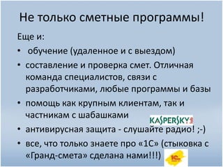 Не только сметные программы!
Еще и:
• обучение (удаленное и с выездом)
• составление и проверка смет. Отличная
команда специалистов, связи с
разработчиками, любые программы и базы
• помощь как крупным клиентам, так и
частникам с шабашками
• антивирусная защита - слушайте радио! ;-)
• все, что только знаете про «1С» (стыковка с
«Гранд-смета» сделана нами!!!)
 