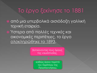  από μια υπερβολικά αισιόδοξη γαλλική
τεχνική εταιρεία.
 Ύστερα από πολλές τεχνικές και
οικονομικές περιπέτειες, το έργο
ολοκληρώθηκε το 1893,
βελτιώνοντας τους όρους
της ναυσιπλοΐας,
καθώς έκανε περιττό
τον περίπλου της
Πελοποννήσου.
 