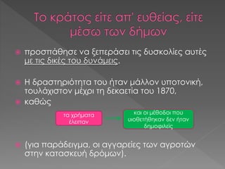  προσπάθησε να ξεπεράσει τις δυσκολίες αυτές
με τις δικές του δυνάμεις.
 Η δραστηριότητα του ήταν μάλλον υποτονική,
τουλάχιστον μέχρι τη δεκαετία του 1870,
 καθώς
 (για παράδειγμα, οι αγγαρείες των αγροτών
στην κατασκευή δρόμων).
τα χρήματα
έλειπαν
και οι μέθοδοι που
υιοθετήθηκαν δεν ήταν
δημοφιλείς
 