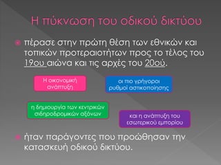  πέρασε στην πρώτη θέση των εθνικών και
τοπικών προτεραιοτήτων προς το τέλος του
19ου αιώνα και τις αρχές του 20ού.
 ήταν παράγοντες που προώθησαν την
κατασκευή οδικού δικτύου.
Η οικονομική
ανάπτυξη
και η ανάπτυξη του
εσωτερικού εμπορίου
η δημιουργία των κεντρικών
σιδηροδρομικών αξόνων
οι πιο γρήγοροι
ρυθμοί αστικοποίησης
 