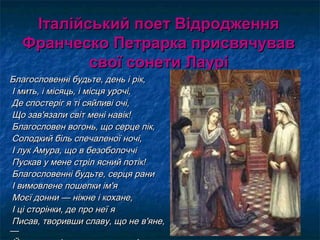 Італійський поет ВідродженняІталійський поет Відродження
Франческо Петрарка присвячувавФранческо Петрарка присвячував
свої сонети Лаурісвої сонети Лаурі
Благословенні будьте, день і рік,Благословенні будьте, день і рік,
І мить, і місяць, і місця урочі,І мить, і місяць, і місця урочі,
Де спостеріг я ті сяйливі очі,Де спостеріг я ті сяйливі очі,
Що зав'язали світ мені навік!Що зав'язали світ мені навік!
Благословен вогонь, що серце пік,Благословен вогонь, що серце пік,
Солодкий біль спечаленої ночі,Солодкий біль спечаленої ночі,
І лук Амура, що в безоболоччіІ лук Амура, що в безоболоччі
Пускав у мене стріл ясний потік!Пускав у мене стріл ясний потік!
Благословенні будьте, серця раниБлагословенні будьте, серця рани
І вимовлене пошепки ім'яІ вимовлене пошепки ім'я
Моєї донни — ніжне і кохане,Моєї донни — ніжне і кохане,
І ці сторінки, де про неї яІ ці сторінки, де про неї я
Писав, творивши славу, що не в'яне,Писав, творивши славу, що не в'яне,
——
 