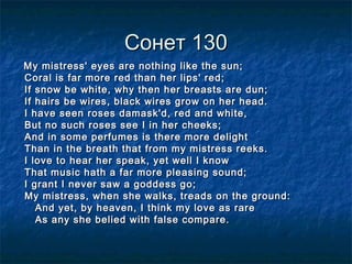 Сонет 130Сонет 130
My mistress' eyes are nothing like the sun;My mistress' eyes are nothing like the sun;
Coral is far more red than her lips' red;Coral is far more red than her lips' red;
If snow be white, why then her breasts are dun;If snow be white, why then her breasts are dun;
If hairs be wires, black wires grow on her head.If hairs be wires, black wires grow on her head.
I have seen roses damask'd, red and white,I have seen roses damask'd, red and white,
But no such roses see I in her cheeks;But no such roses see I in her cheeks;
And in some perfumes is there more delightAnd in some perfumes is there more delight
Than in the breath that from my mistress reeks.Than in the breath that from my mistress reeks.
I love to hear her speak, yet well I knowI love to hear her speak, yet well I know
That music hath a far more pleasing sound;That music hath a far more pleasing sound;
I grant I never saw a goddess go;I grant I never saw a goddess go;
My mistress, when she walks, treads on the ground:My mistress, when she walks, treads on the ground:
And yet, by heaven, I think my love as rareAnd yet, by heaven, I think my love as rare
As any she belied with false compare.As any she belied with false compare.
 