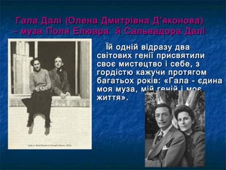 ЇЇй одній відразу двай одній відразу два
світових генії присвятилисвітових генії присвятили
своє мистецтво і себе, зсвоє мистецтво і себе, з
гордістю кажучи протягомгордістю кажучи протягом
багатьох років: «Гала - єдинабагатьох років: «Гала - єдина
моя муза, мій геній імоя муза, мій геній і моємоє
життя».життя».
Гала ДаліГала Далі ((Олена Дмитрівна ДОлена Дмитрівна Д ’’яконова)яконова)
- муза Поля Елюара й Сальвадора Далі- муза Поля Елюара й Сальвадора Далі
 