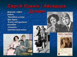Сергій Єсенін і АйседораСергій Єсенін і Айседора
ДунканДунканДорогая, сядемДорогая, сядем
рядом,рядом,
Поглядим в глазаПоглядим в глаза
друг другу.друг другу.
Я хочу под кроткимЯ хочу под кротким
взглядомвзглядом
СлушатьСлушать
чувственную вьюгу.чувственную вьюгу.
 