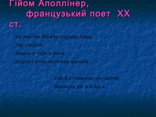 Гійом Аполлінер,Гійом Аполлінер,
французький поет ХХфранцузький поет ХХ
ст.ст.
Під мостом Мірабо струмує Сена Під мостом Мірабо струмує Сена 
Так і любов Так і любов 
Біжить у тебе в мене Біжить у тебе в мене 
Журба і втіха крутнява шалена Журба і втіха крутнява шалена 
Хай б’є годинник ніч настає Хай б’є годинник ніч настає 
Минають дні а я ще є Минають дні а я ще є 
 