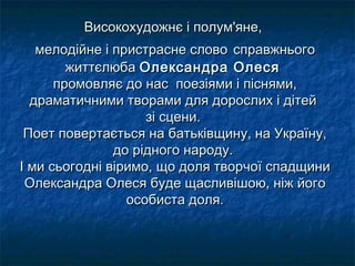 Високохудожнє і полум'яне,Високохудожнє і полум'яне,
мелодійне і пристрасне словомелодійне і пристрасне слово справжньогосправжнього
життєлюбажиттєлюба Олександра ОлесяОлександра Олеся
промовляє до нас поезіями і піснями,промовляє до нас поезіями і піснями,
драматичними творами для дорослих і дітейдраматичними творами для дорослих і дітей
зі сцени.зі сцени.
Поет повертається на батьківщину, на Україну,Поет повертається на батьківщину, на Україну,
до рідного народу.до рідного народу.
І ми сьогодні віримо, що доля творчої спадщиниІ ми сьогодні віримо, що доля творчої спадщини
Олександра Олеся буде щасливішою, ніж йогоОлександра Олеся буде щасливішою, ніж його
особиста доля.особиста доля.
 