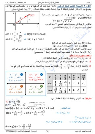 [ 1 – 8 ])‫المركبة‬ ‫(االعداد‬ ‫االول‬ ‫الفصل‬‫المركب‬ ‫للعدد‬ ‫القطبية‬ ‫الصيغة‬
‫األستاذ‬‫الشمري‬ ‫احمد‬76/ ‫الطباعية‬ ‫للخدمات‬ ‫المرسل‬80087450770
8 ]–[ 1:‫المركب‬ ‫للعدد‬ ‫القطبية‬ ‫الصيغة‬‫المركب‬ ‫العدد‬ ‫لدينا‬ ‫كان‬ ‫اذا‬z = x +yi‫بالنقطة‬ ‫ومثلناه‬P(x,y)‫فان‬
(r,θ)‫للنقطة‬ ‫القطبيان‬ ‫االحداثيان‬ ‫هما‬P‫حيث‬O)‫االصل‬ ‫(نقطة‬ ‫القطب‬ ‫تمثل‬‫و‬OX⃑⃑⃑⃑⃑.‫االبتدائي‬ ‫الضلع‬ ‫يمثل‬
‫يسمى‬r‫المركب‬ ‫العدد‬ ‫مقياس‬z‫ويقرأ‬ ‫سالب‬ ‫غير‬ ‫حقيقي‬ ‫عدد‬ ‫وهو‬
(Mod z)‫له‬ ‫ويرمز‬‖z‖:‫حيث‬
r = ‖z‖ = √x2 + y2
‫المتجه‬ ‫يصنعها‬ ‫التي‬ ‫الزاوية‬ ‫قياس‬ ‫اما‬OP⃑⃑⃑⃑⃑‫الموجب‬ ‫االتجاه‬ ‫مع‬
‫لها‬ ‫ويرمز‬ ‫السينات‬ ‫لمحور‬θ:‫مبين‬ ‫كما‬ ‫ايجادها‬ ‫ويتم‬
cos θ =
x
r
=
x
‖z‖
⇒ R(z) = x = r.cos θ
sin θ =
y
r
=
y
‖z‖
⇒ 𝐈(z) = y = r.sin θ
‫حيث‬:R(z)‫المركب‬ ‫للعدد‬ ‫الحقيقي‬ ‫للجزء‬ ‫يرمز‬(z)
I(z)‫المركب‬ ‫للعدد‬ ‫التخيلي‬ ‫للجزء‬ ‫يرمز‬(z)
‫تسمى‬θ‫بالشكل‬ ‫وتكتب‬ ‫المركب‬ ‫العدد‬ ‫لسعة‬ ‫االساسية‬ ‫القيمة‬θ = arg(z)‫الفترة‬ ‫الى‬ ‫تنتمي‬ ‫التي‬ ‫القيمة‬ ‫وهي‬
[0, 2π)‫اما‬ ,θ + 2nπ‫(حيث‬ ‫المركب‬ ‫العدد‬ ‫سعة‬ ‫فتسمى‬n)‫صحيح‬ ‫عدد‬.
:‫السعة‬ ‫ايجاد‬ ‫حول‬ ‫مالحظات‬-
8-.‫للدالة‬ ‫المطلقة‬ ‫القيمة‬ ‫من‬ )‫المنسبة‬ ‫(الزاوية‬ ‫االسناد‬ ‫زاوية‬ ‫نحدد‬
2-‫الزاوية‬ ‫فيه‬ ‫تقع‬ ‫الذي‬ ‫الربع‬ ‫نحدد‬θ.‫ارجاند‬ ‫شكل‬ ‫من‬ ‫او‬ ‫الدالة‬ ‫اشارة‬ ‫من‬
7-‫ربعية‬ ‫الزاوية‬ ‫كانت‬ ‫اذا‬{0 ,
π
2
, π ,
3π
2
}‫فيه‬ ‫تقع‬ ‫الذي‬ ‫الربع‬ ‫تحديد‬ ‫يتم‬ ‫وال‬ ‫االسناد‬ ‫زاوية‬ ‫تحديد‬ ‫يتم‬ ‫فال‬
.‫الزاوية‬
‫مثال‬24/:‫من‬ ‫لكل‬ ‫للسعة‬ ‫االساسية‬ ‫والقيمة‬ ‫المقياس‬ ‫جد‬
1) z1 = 1- √3i
z1 = 1- √3i =(1,- √3)
Mod(z) = ‖z‖ = r = √x2 + y2 = √1 + 3 = 2 unit ‫المقياس‬ ‫نجد‬
cos θ =
x
‖z‖
=
1
2
, sin θ =
y
‖z‖
=
− √3
2
‫نجد‬‫االسناد‬ ‫زاوية‬
∴= ‫االسناد‬ ‫زاوية‬
𝝅
𝟑
: ‫الزاوية‬ ‫فيه‬ ‫تقع‬ ‫الذي‬ ‫الربع‬-θ‫الرابع‬ ‫الربع‬ ‫في‬ ‫تقع‬
θ = arg(z) = 2π -
𝜋
3
=
5𝜋
3
𝜽
𝝅
𝟔
𝝅
𝟒
𝝅
𝟑
0
𝝅
𝟐
𝝅
𝟑𝝅
𝟐
sin
𝟏
𝟐
𝟏
√𝟐
√ 𝟑
𝟐
0 1 0 -1
cos √ 𝟑
𝟐
𝟏
√𝟐
𝟏
𝟐
1 0 -1 0
Y
XO
P(x,y)
θ
r
y
x
❶+, y+x
sin+ , cos+
‫االسناد‬ ‫زاوية‬ = ‫السعة‬
❷+, y–
x
sin+ , cos–
𝜃 = 𝜋 − ‫االسناد‬
❹–
, y+x
sin–
, cos+
𝜃 = 2𝜋 − ‫االسناد‬
❸–
, y–
x
sin–
, cos–
𝜃 = 𝜋 + ‫االسناد‬
‫العادية‬ ‫بالصيغة‬ ‫العدد‬ ‫نكتب‬
‫الديكارتية‬ ‫والصيغة‬
 