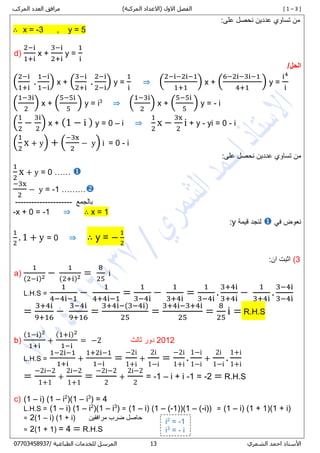 [ 1 – 3 ])‫المركبة‬ ‫(االعداد‬ ‫االول‬ ‫الفصل‬‫المركب‬ ‫العدد‬ ‫مرافق‬
‫األستاذ‬‫الشمري‬ ‫احمد‬07/ ‫الطباعية‬ ‫للخدمات‬ ‫المرسل‬80087450770
:‫على‬ ‫نحصل‬ ‫عددين‬ ‫تساوي‬ ‫من‬
∴ x = -3 , y = 5
d)
2−i
1+i
x +
3−i
2+i
y =
1
i
/‫الحل‬
(
2−i
1+i
.
1−i
1−i
) x + (
3−i
2+i
.
2−i
2−i
) y =
1
i
⇒ (
2−i−2i−1
1+1
) x + (
6−2i−3i−1
4+1
) y =
i4
i
(
1−3i
2
) x + (
5−5i
5
) y = i3
⇒ (
1−3i
2
) x + (
5−5i
5
) y = - i
(
1
2
−
3i
2
) x + (1 − i ) y = 0 – i ⇒
1
2
x −
3x
2
i + y - yi = 0 - i
(
1
2
x + y) + (
−3x
2
− y) i = 0 - i
:‫على‬ ‫نحصل‬ ‫عددين‬ ‫تساوي‬ ‫من‬
1
2
x + y = 0 …… 
−3x
2
− y = -1 ………
‫بالجمع‬---------------------
-x + 0 = -1 ⇒ ∴ x = 1
‫في‬ ‫نعوض‬‫قيمة‬ ‫لنجد‬y:
1
2
. 1 + y = 0 ⇒ ∴ y = −
1
2
7):‫ان‬ ‫اثبت‬
a)
1
(2−i)2 −
1
(2+i)2 =
8
25
i
L.H.S =
1
4−4i−1
−
1
4+4i−1
=
1
3−4i
−
1
3+4i
=
1
3−4i
.
3+4i
3+4i
−
1
3+4i
.
3−4i
3−4i
=
3+4i
9+16
−
3−4i
9+16
=
3+4i−(3−4i)
25
=
3+4i−3+4i
25
=
8
25
i = R.H.S
b)
(1−i)2
1+i
+
(1+i)2
1−i
= −2 2882‫دور‬‫ثالث‬
L.H.S =
1−2i−1
1+i
+
1+2i−1
1−i
=
−2i
1+i
+
2i
1−i
=
−2i
1+i
.
1−i
1−i
+
2i
1−i
.
1+i
1+i
=
−2i−2
1+1
+
2i−2
1+1
=
−2i−2
2
+
2i−2
2
= -1 – i + i -1 = -2 = R.H.S
c) (1 – i) (1 – i2
)(1 – i3
) = 4
L.H.S = (1 – i) (1 – i2
)(1 – i3
) = (1 – i) (1 – (-1))(1 – (-i)) = (1 – i) (1 + 1)(1 + i)
= 2(1 – i) (1 + i) ‫مرافقين‬ ‫ضرب‬ ‫حاصل‬
= 2(1 + 1) = 4 = R.H.S
i2
= -1
i3
= - i
 