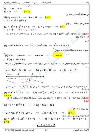 [3 – 7 ]‫الثالث‬ ‫الفصل‬‫والصغرى‬ ‫العظمى‬ ‫للنهايات‬ ‫الثانية‬ ‫المشتقة‬ ‫اختبار‬
‫الشمري‬ ‫أحمد‬ ‫األستاذ‬340/‫الطباعية‬ ‫للخدمات‬ ‫المرسل‬00001430710
‫بالطرح‬
9a + 0 = -9
9a = -9 ⟹ ∴ a = -1
‫معادلة‬ ‫من‬‫قيمة‬ ‫نحسب‬b:
18(-1) + 6b = 0 ⟹ 6b = 18 ⟹ b = 3
∴ f(x) = -x3
+ 3x2
+ c
‫بالنقطة‬ ‫يمر‬ ‫المنحني‬(3,1):‫اي‬
f(3) = -33
+ 3 . 32
+ c = 1 ⟹ -27 + 27 + c = 1 ⟹ c = 1
∴ a = -1 , b = 3 , c = 1
‫مثال‬5/‫اذا‬‫للدالة‬ ‫كان‬+ c2
+ 3x3
f(x) = ax‫تساوي‬ ‫محلية‬ ‫عظمى‬ ‫نهاية‬8‫عند‬ ‫انقالب‬ ‫ونقطة‬ ,x = 1‫فجد‬
‫قيمة‬a , c ∈ R.
:‫الحل‬
f(x) = ax3
+ 3x2
+ c ⟹ f´(x) = 3ax2
+ 6x ⟹ f˝(x) = 6ax + 6
‫عندما‬x = 1‫اذا‬ ‫انقالب‬ ‫نقطة‬ ‫توجد‬(1) = 0˝f:
f˝(1) = 6a . 1 + 6 = 0 ⟹ 6a = -6 ⟹ ∴ a = -1
∴ f´(x) = -3x2
+ 6x
‫قيمتها‬ ‫عظمى‬ ‫نهاية‬ ‫للدالة‬8‫النهايات‬ ‫وفي‬f´(x)=0‫قيم‬ ‫ونحسب‬ ‫االولى‬ ‫المشتقة‬ ‫في‬ ‫نعوض‬ ‫لذلك‬ ‫موجودة‬ ‫غير‬ ‫او‬
x:
f´(x) = -3x2
+ 6x = 0 ⟹ 3x(-x + 2) = 0 ⟹ x = 0 , x = 2
‫عند‬x = 2‫قيمتها‬ ‫عظمى‬ ‫نهاية‬8‫هي‬ ‫العظمى‬ ‫النهاية‬ ‫نقطة‬ ‫احداثيات‬ ‫ان‬ ‫اي‬(2 , 8)‫لمنحني‬ ‫تنتمي‬ ‫النقطة‬ ‫وهذه‬
:‫لذلك‬ ‫الدالة‬
f(x) = - x3
+ 3x2
+ c ⟹ f(2) = -(23
) + 3 . (22
) + c = 8 ⟹ -8 + 12 + c = 8
∴ c = 4
‫مثال‬6/‫الدالة‬ ‫كانت‬ ‫اذا‬c+2
+ 8x4
f(x) = ax‫نهاية‬ ‫تملك‬‫عظمى‬‫قيمتها‬16‫عند‬x = 2‫قيمة‬ ‫جد‬ ,, ca.
/‫الحل‬
f(x) = ax4
+ 8x2
+ c ⟹ f´(x) = 4ax3
+ 16x
‫النهاية‬ ‫عند‬= 0f´(2):
f´(2) = 4a . 23
+ 16 . 2 = 0 ⟹ 32a + 32 = 0 ⟹ a = -1
‫النقطة‬(2,16):‫الدالة‬ ‫لمنحني‬ ‫تنتمي‬
f(2) = -(24
) + 8 . 22
+ c = 16 ⟹ -16 + 32 + c = 16 ⟹ 16 + c = 16
c = 0
‫التمارين‬ ‫حلول‬4-3
+ + + ++ ------
0 2
------
‫اشارة‬(x)ˊf
 