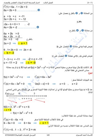 [3 – 7 ]‫الثالث‬ ‫الفصل‬‫والصغرى‬ ‫العظمى‬ ‫للنهايات‬ ‫الثانية‬ ‫المشتقة‬ ‫اختبار‬
‫الشمري‬ ‫أحمد‬ ‫األستاذ‬347/‫الطباعية‬ ‫للخدمات‬ ‫المرسل‬00001430710
f˝(1) = 6a . 1 + 2b = 0
6a + 2b = 0 …………………….
‫المعادلة‬ ‫من‬‫و‬:‫على‬ ‫نحصل‬ ‫بالطرح‬
a + b + c = -11
3a + 2b + c = – 12
‫بالطرح‬
-2a – b + 0 = 1 . -2
4a + 2b = -2 …………………..
‫معادلة‬ ‫من‬‫و‬:‫بالطرح‬
6a + 2b = 0
4a + 2b = -2
2a + 0 =2 ‫بالطرح‬
2a = 2 ⟹ ∴ a = 1
‫قيمة‬ ‫نعوض‬a‫معادلة‬ ‫في‬‫على‬ ‫لنحصل‬b:
6 . 1+ 2b = 0 ⟹ 2b = -6
∴ b = -3
‫قيمتي‬ ‫نعوض‬a‫و‬b‫معادلة‬ ‫في‬‫على‬ ‫لنحصل‬c:
1 - 3 + c = -11 ⟹ -2 + c = -11
c = -11 + 2 ⟹ ∴ c = -9
4.‫اذاكانت‬6‫الدالة‬ ‫لمنحني‬ ‫محلية‬ ‫صغرى‬ ‫نهاية‬ ‫تمثل‬+ c3
x–2
f(x) = 3x‫قيمة‬ ‫فجد‬R∈c‫معادلة‬ ‫جد‬ ‫ثم‬
.‫انقالبه‬ ‫نقطة‬ ‫في‬ ‫المنحني‬ ‫مماس‬
/‫الحل‬
f(x) = 3x2
– x3
+ c ⟹ f´(x) = 6x – 3x2
:‫صفر‬ ‫المشتقة‬ ‫النهايات‬ ‫عند‬
f´(x) = 6x – 3x2
= 0 ⟹ 3x(2 – x) = 0 ⟹ x = 0 , x = 2
‫عند‬x = 0‫قيمتها‬ ‫محلية‬ ‫صغرى‬ ‫نهاية‬6‫هي‬ ‫الصغرى‬ ‫النهاية‬ ‫نقطة‬ ‫احداثيات‬ ‫ان‬ ‫اي‬(0,6)‫لمنحني‬ ‫تنتمي‬ ‫وهي‬
:‫الدالة‬
f(1) = 3 . 02
– 03
+ c = 6
∴ c = 6
∴ f(x) = 3x2
– x3
+ 6
:‫االنقالب‬ ‫نقطة‬ ‫عند‬ ‫المماس‬ ‫معادلة‬ ‫ايجاد‬
f˝(x) = 6 – 6x = 0 ‫صفر‬ ‫الثانية‬ ‫المشتقة‬ ‫االنقالب‬ ‫نقاط‬ ‫في‬
6 – 6x = 0 ⟹ 6 = 6x ⟹ ∴ x = 1
:‫االولى‬ ‫المشتقة‬ ‫من‬ ‫نحسبه‬ ‫االنقالب‬ ‫نقطة‬ ‫عند‬ ‫المماس‬ ‫ميل‬
f´(1) = 6 . 1 – 3 . 12
= 3 = m
+ + + ++ ------
0 2
------
‫اشارة‬(x)ˊf
 
