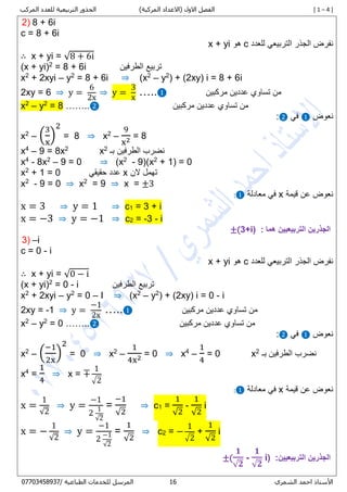 [ 1 – 4 ])‫المركبة‬ ‫(االعداد‬ ‫االول‬ ‫الفصل‬‫المركب‬ ‫للعدد‬ ‫التربيعية‬ ‫الجذور‬
‫األستاذ‬‫الشمري‬ ‫احمد‬06/ ‫الطباعية‬ ‫للخدمات‬ ‫المرسل‬80087450770
2) 8 + 6i
c = 0 + 1i
‫للعدد‬ ‫التربيعي‬ ‫الجذر‬ ‫نفرض‬c‫هو‬x + yi
∴ x + yi = √8 + 6i
(x + yi)2
= 0 + 1i ‫الطرفين‬ ‫تربيع‬
x2
+ 2xyi – y2
= 0 + 1i ⇒ )x2
– y2
( + (2xy) i = 0 + 1i
2xy = 1 ⇒ y =
6
2x
⇒ y =
3
x
…..❶ ‫مركبين‬ ‫عددين‬ ‫تساوي‬ ‫من‬
x2
– y2
= 0 ……..❷ ‫مركبين‬ ‫عددين‬ ‫تساوي‬ ‫من‬
‫نعوض‬❶‫في‬❷:
x2
– (
3
x
)
2
= 0 ⇒ x2
–
9
x2 = 0
x4
– 7 = 8x2
x2
‫بـ‬ ‫الطرفين‬ ‫نضرب‬
x4
- 8x2
– 9 = 0 ⇒ (x2
- 9)(x2
+ 1) = 0
x2
+ 1 = 0 ‫حقيقي‬ ‫عدد‬ x ‫الن‬ ‫تهمل‬
x2
- 9 = 0 ⇒ x2
= 9 ⇒ x = ±3
‫قيمة‬ ‫عن‬ ‫نعوض‬x‫معادلة‬ ‫في‬❶:
x = 3 ⇒ y = 1 ⇒ c1 = 3 + i
x = −3 ⇒ y = −1 ⇒ c2 = -3 - i
: ‫هما‬ ‫التربيعيين‬ ‫الجذرين‬±(3+i)
3) –i
c = 0 - i
‫للعدد‬ ‫التربيعي‬ ‫الجذر‬ ‫نفرض‬c‫هو‬x + yi
∴ x + yi = √0 − i
(x + yi)2
= 0 - i ‫الطرفين‬ ‫تربيع‬
x2
+ 2xyi – y2
= 0 – I ⇒ )x2
– y2
( + (2xy) i = 0 - i
2xy = -1 ⇒ y =
−1
2x
…..❶ ‫من‬‫مركبين‬ ‫عددين‬ ‫تساوي‬
x2
– y2
= 0 ……..❷ ‫مركبين‬ ‫عددين‬ ‫تساوي‬ ‫من‬
‫نعوض‬❶‫في‬❷:
x2
– (
−1
2x
)
2
= 0 ⇒ x2
–
1
4x2 = 0 ⇒ x4
–
1
4
= 0 x2
‫بـ‬ ‫الطرفين‬ ‫نضرب‬
x4
=
1
4
⇒ x = ∓
1
√2
‫قيمة‬ ‫عن‬ ‫نعوض‬x‫معادلة‬ ‫في‬❶:
x =
1
√2
⇒ y =
−1
2
1
√2
=
−1
√2
⇒ c1 =
1
√2
-
1
√2
i
x = −
1
√2
⇒ y =
−1
2
−1
√2
=
1
√2
⇒ c2 = −
1
√2
+
1
√2
i
:‫التربيعيين‬ ‫الجذرين‬±(
𝟏
√ 𝟐
-
𝟏
√ 𝟐
i)
 