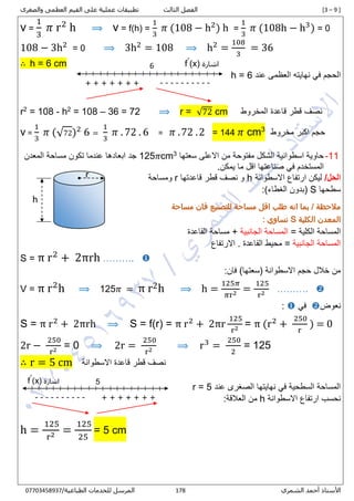 [3 – 9 ]‫الثالث‬ ‫الفصل‬‫والصغرى‬ ‫العظمى‬ ‫القيم‬ ‫على‬ ‫عملية‬ ‫تطبيقات‬
‫الشمري‬ ‫أحمد‬ ‫األستاذ‬300/‫الطباعية‬ ‫للخدمات‬ ‫المرسل‬00001430710
v =
1
3
𝜋 r2
h ⟹ v = f(h) =
1
3
𝜋 (108 − h2
) h =
1
3
𝜋 (108h − h3
) = 0
108 − 3h2
= 0 ⟹ 3h2
= 108 ⟹ h2
=
108
3
= 36
∴ h = 6 cm
‫ال‬‫عند‬ ‫العظمى‬ ‫نهايته‬ ‫في‬ ‫حجم‬h = 6
r2
= 108 - h2
= 108 – 36 = 72 ⟹ r = √72 cm ‫المخروط‬ ‫قاعدة‬ ‫قطر‬ ‫نصف‬
v =
1
3
𝜋 (√72)2
6 =
1
3
𝜋 . 72 . 6 = 𝜋 .72 .2 = 144 𝜋 cm3
‫مخروط‬ ‫اكبر‬ ‫حجم‬
11-‫سعتها‬ ‫االعلى‬ ‫من‬ ‫مفتوحة‬ ‫الشكل‬ ‫اسطوانية‬ ‫حاوية‬3
cm𝜋125‫المعدن‬ ‫مساحة‬ ‫تكون‬ ‫عندما‬ ‫ابعادها‬ ‫جد‬
.‫يمكن‬ ‫ما‬ ‫اقل‬ ‫صناعتها‬ ‫في‬ ‫المستخدم‬
/‫الحل‬‫ليكن‬‫االسطوانة‬ ‫ارتفاع‬h‫قاعدتها‬ ‫قطر‬ ‫نصف‬ ‫و‬r‫ومساحة‬
‫سطح‬‫ها‬S:)‫الغطاء‬ ‫(بدون‬
‫بم‬ / ‫مالحظة‬‫فان‬ ‫للتصنيع‬ ‫مساحة‬ ‫اقل‬ ‫طلب‬ ‫انه‬ ‫ا‬‫مساحة‬
‫الكلية‬ ‫المعدن‬S: ‫تساوي‬
= ‫الكلية‬ ‫المساحة‬‫الجانبية‬ ‫المساحة‬‫القاعدة‬ ‫مساحة‬ +
‫الجانبية‬ ‫المساحة‬=‫الق‬ ‫محيط‬‫اعدة‬‫االرتفاع‬ .
S = π r2
+ 2πrh ………. 
:‫فان‬ )‫(سعتها‬ ‫االسطوانة‬ ‫حجم‬ ‫خالل‬ ‫من‬
V = π r2
h ⟹ 125𝜋 = π r2h ⟹ h =
125𝜋
𝜋r2 =
125
r2 ………. 
‫نعوض‬‫في‬:
S = π r2
+ 2πrh ⟹ S = f(r) = π r2
+ 2πr
125
r2 = π (r2
+
250
r
) = 0
2r −
250
r2 = 0 ⟹ 2r =
250
r2 ⟹ r3
=
250
2
= 125
∴ r = 5 cm ‫االسطوانة‬ ‫قاعدة‬ ‫قطر‬ ‫نصف‬
‫عند‬ ‫الصغرى‬ ‫نهايتها‬ ‫في‬ ‫السطحية‬ ‫المساحة‬r = 5
‫االسطوانة‬ ‫ارتفاع‬ ‫نحسب‬h:‫العالقة‬ ‫من‬
h =
125
r2 =
125
25
= 5 cm
‫اشارة‬(x)ˊf
+ + + + + + + ----------
1
h
r
‫اشارة‬(x)ˊf
---------- + + + + + + +
5
 