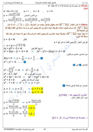 [ 1 – 5 ])‫المركبة‬ ‫(االعداد‬ ‫االول‬ ‫الفصل‬‫في‬ ‫التربيعية‬ ‫المعادلة‬ ‫حل‬ℂ
‫األستاذ‬‫الشمري‬ ‫احمد‬07/ ‫الطباعية‬ ‫للخدمات‬ ‫المرسل‬80087450770
‫مثال‬17/‫المعادلة‬ ‫حل‬ ‫مجموعة‬ ‫جد‬i = 0-5x +7–2
x
/‫الحل‬
x2
–5x +7-i = 0 a = 1 , b = -5 , c = 7-i
x =
−b±√b2−4ac
2a
‫الدستور‬ ‫قانون‬ ‫من‬
x =
5±√25−4(7−i)
2
=
5±√25−28+4i
2
=
5±√−3+4i
2
/‫مالحظة‬‫المقدار‬ ‫كان‬ ‫اذا‬√𝐛 𝟐 − 𝟒𝐚𝐜‫التعريف‬ ‫من‬ ‫ايجاده‬ ‫فيمكن‬ ‫حقيقي‬ ‫عدد‬√−𝐚 = √ 𝐚 𝐢,‫كان‬ ‫اذا‬ ‫اما‬
√𝐛 𝟐 − 𝟒𝐚𝐜‫الفقرة‬ ‫في‬ ‫سابقا‬ ‫بنا‬ ‫مرت‬ ‫التي‬ ‫التربيعيين‬ ‫الجذرين‬ ‫ايجاد‬ ‫بطريقة‬ ‫ايجاده‬ ‫فيجب‬ ‫مركب‬ ‫عدد‬[1-4]
‫الصفحة‬ ‫في‬9.
‫اذا‬‫ايجاد‬ ‫يجب‬√𝐛 𝟐 − 𝟒𝐚𝐜‫مثال‬ ‫في‬ ‫ايجاده‬ ‫لنا‬ ‫سبق‬ ‫وقد‬ ‫المركب‬ ‫للعدد‬ ‫التربيعيين‬ ‫الجذرين‬ ‫ايجاد‬ ‫بطريقة‬12
:‫مبين‬ ‫كما‬ ‫سابقا‬
c = -3 + 4i ‫ليكن‬
‫للعدد‬ ‫التربيعي‬ ‫الجذر‬ ‫نفرض‬c‫هو‬x + yi
∴ x + yi = √−3 + 4i
(x + yi)2
= -3 + 4i ‫الطرفين‬ ‫تربيع‬
x2
+ 2xyi – y2
= -3 + 4i ⇒ )x2
– y2
( + (2xy) i = -3 + 4i
:‫مركبين‬ ‫عددين‬ ‫تساوي‬ ‫من‬
2xy = 4 ⇒ y =
4
2x
⇒ y =
2
x
…..❶
x2
– y2
= -3 ……..❷
‫نعوض‬❶‫في‬❷:
x2
– (
2
x
)
2
= -3 ⇒ x2
–
4
x2 = -3
x4
– 4 = -3x2
x2
‫بـ‬ ‫الطرفين‬ ‫نضرب‬
x4
+ 3x2
– 4 = 0 ⇒ (x2
- 1)(x2
+ 4) = 0
x2
+ 4 = 0 ‫حقيقي‬ ‫عدد‬ x ‫الن‬ ‫تهمل‬
x2
- 1 = 0 ⇒ x2
= 1 ⇒ x = ±1
‫قيمة‬ ‫عن‬ ‫نعوض‬x‫معادلة‬ ‫في‬❶:
x = 1 ⇒ y = 2 ⇒ c1 = 1 + 2i
x = −1 ⇒ y = −2 ⇒ c2 = -1 - 2i
: ‫هما‬ ‫التربيعيين‬ ‫الجذرين‬±(1+2i)
:‫الحل‬ ‫لنكمل‬ ‫االن‬ ‫نعود‬
x =
5±√−3+4i
2
⇒ x =
5±(1+2i)
2
x =
5+(1+2i)
2
=
6+2i
2
= 3 + i
x =
5−(1+2i)
2
=
4−2i
2
= 2 - i
∴‫هي‬ ‫المعادلة‬ ‫حل‬ ‫مجموعة‬{3 + i , 2 - i }
 
