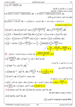 1-4‫الرابع‬ ‫الفصل‬)‫(التكامل‬‫المحدد‬ ‫غير‬ ‫التكامل‬
‫الشمري‬ ‫أحمد‬ ‫األستاذ‬282/ ‫الطباعية‬ ‫للخدمات‬ ‫المرسل‬80081438710
3) ∫ √1 − sin 2x . dx
‫نعوض‬sin2
θ + cos2
θ = 1
‫نعوض‬sin 2x = 2sin x cos x
= ∫ √sin2
x + cos2x − 2sin x cos x . dx = ∫ √sin2
x − 2sin x cos x +cos2x . dx
‫الكامل‬ ‫المربع‬ ‫باستخدام‬ ‫الجذر‬ ‫تحت‬ ‫تحليل‬
=∫ √(sin x − cos x)2
. dx = ± ∫(sin x − cos x) . dx = ±(−cos x − sin x) + c
= ±(cos x +sin x) + c
4)∫ sin4
x . dx =∫ (sin2
x)2
. dx = ∫ (
(1−cos 2x)
2
)
2
. dx = ∫
(1−cos 2x)2
4
. dx
=
1
4
∫(1 − 2cos2x + cos2 2x).dx =
1
4
(∫ dx − 2 ∫ cos 2x dx + ∫ cos2
2x . dx)
=
1
4
(x − 2
1
2
sin 2x + ∫
1+cos4x
2
. dx) =
1
4
(x − sin 2x +
1
2
∫(1 + cos4x) . dx)
=
1
4
(x − sin 2x +
1
2
(x +
sin4x
4
)) + c =
x
4
−
1
4
sin 2x +
x
8
+
sin4x
32
+ c
=
3x
8
−
sin 2x
4
+
sin4x
32
+ c
5) ∫(sin x − cos x)7
(cos x + sin x) . dx =
(sin x−cos x)8
8
+ c
6) ∫
1+tan2 x
tan3 x
. dx = ∫ tan−3
x . (1 + tan2
x). dx
‫ان‬ ‫بما‬sec2
θ = tan2
θ + 1:‫اذا‬
= ∫ tan−3
x . sec2
θ . dx
:‫تربيع‬ ‫قاطع‬ ‫الضل‬ ‫مشتقة‬
= ∫(tan x)−3
. sec2
θ . dx =
tan−2 x
−2
+ c =
−1
2 tan2 x
+ c
7) ∫ cos3
x dx = ∫ cos2
x . cos x . dx
‫ان‬ ‫بما‬cos2
x = 1 − sin2
x:‫اذا‬
= ∫(1 − sin2
x) . cos x . dx = ∫ cosx . dx − ∫ sin
2
x .cosx .dx = sin x -
sin3x
3
+ c
8) ∫
tan x
cos2 x
dx = ∫ tan x . sec2
x . dx =
1
2
tan2
x + c
9) ∫ sin 6x . cos2
3x . dx =∫ 2sin 3x . cos 3x . cos2
3x . dx
/ ‫مالحظة‬sin 2x = 2sin x .cos x
=2 ∫ sin 3x . cos3
3x . dx
‫مشتقة‬𝐜𝐨𝐬 𝟑𝐱=-3 sin 3x‫بـ‬ ‫نضرب‬ ‫اذا‬
−𝟑
−𝟑
:
 
